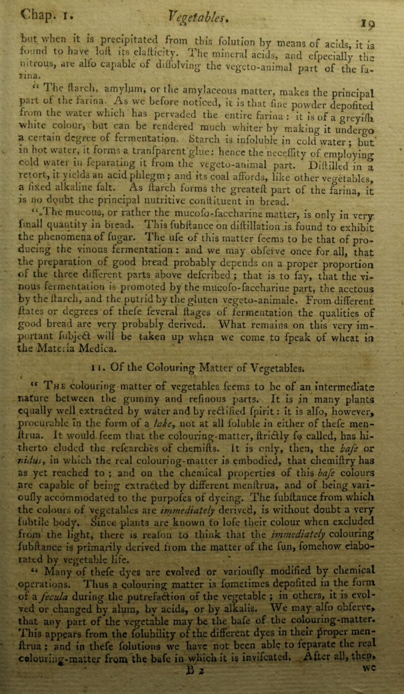 but when it is precipitated from this folution by means of acids it is found to have loll ,ts elalticity. The mineral acids, and efpecially tlm nitrous, are alio capable of ddiolving the vegeto-animal part of the fa- rina. “ The ft arch, amybim, or the amylaceous matter, makes the principal part of the farina. As we before noticed, it is that fine powder depofitccl from the water which has pervaded the entire farina : it is of a oreyi'fh white colour, but can be rendered much whiter by making it undergo a certain degree of fermentation. Starch is infoluble in cold water; but' in hot water, it forms a tranfparent glue: hence the neceffity of employing cold water in feparating it from the vegeto-animal part. Diltilled in t retort, it \ leids an acid phlegm ; and its coal affords, like other vegetables, a fixed alkaline fait. As ftarch forms the greateft part of the farina, it is no dqubt the principal nutritive conltituent in bread. “-The mucous, or rather the mucofo-faccharine matter, is only in very fmall quantity in biead. This fubftance on diftillation is found to exhibit the phenomena of fugar. The ufe of this matter feems to be that of pro- ducing the vinous fermentation : and we may obferve once for all, that the preparation of good bread probably depends on a proper proportion of the three different parts above deferibed ; that is to fay, that the vi- nous fermentation is promoted by the mucofo-faccharine part, the acetous by the flarcli, and the putrid by the gluten vegeto-animale. From different ftates or degrees of thefe feveral ftages of fermentation the qualities of good bread arc very probably derived. What remains on this very im- portant fubjeCt will be taken up when we come to fpeak of wheat in the Materia Medica. 11. Of the Colouring Matter of Vegetables. ** The colouring matter of vegetables feems to be of an intermediate nature between the gummy and refinous parts. It is jn many plants equally well extracted by water and by rectified fpirit: it is alfo, however, procurable in the form of a lake, not at all loluble in either of thefe men- Itrua. It would feem that the colouring-matter, ftridtly ft? called, has hi- therto eluded the refearclies of chemifts. It is only, then, the bafs or nidus, in which the real colouring-matter is embodied, that chemiftry has as yet reached to ; and on the chemical properties of this bafe colours are capable of being extracted by different mentlrua, and of being vari- ously accommodated to the purpofes of dyeing. The fubftance from which the colours of vegetables axe immediately derived, is without doubt a very fubtiic body. Since plants are known to lofe their colour when excluded from the light, there is reafon to think that the immediately colouring fubftance is primarily derived from the matter of the fun, fomehow elabo- rated by vegetable life. “ Many of thefe dyes are evolved or varioufly modified by chemical operations. Thus a colouring matter is fometimes depofited in the form of a fecula during the putrefaction of the vegetable ; in others, it is evol- ved or changed by alum, by acids, or by alkalis. We may alfo obferve, that any part of the vegetable may be the bafe of the colouring-matter. This appears from the folubility of the different dyes in their proper men- ftrua ; and in thefe folutions we have not been able to feparate the real colouring-matter from the bafe in which it is invifeated. After all, then, ii 2 wc