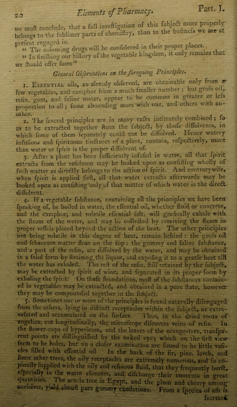 „ , Elements of Pharmacy. Part. I. mud conclude, that a full inveiligation of this fubjeft more properly So”gs to the fublimcr part, of chemiftry, than to the bofinef. we are at 1 “The colouring drugs will he confidered in their proper places. “ In fin idling otir hi (lory of the vegetable kingdom, it only remains that we fhould offer fome” General Olfervhtions on the foregoing Principles. x. Essential oils, as-already obferved, are obtainable only from ** few vegetables, and camphor from a much fmaller number : but grofs oil, refin, gum, and faline mater, appear to be common m greater or leis proportion to all; fome abounding more with one, and others with an- z. Tlie fevcral principles are in ntany' cafts intimately combined ; fo as to be extracted together from the fubjedt, by thofe diffolvents, in which fome of them feparately could not be difiblved. Hence watery infufiona and fpirituous tindtures of a plant, contain, refpedtivcly, more than water or fpirit is the proper ddfolvent of. 3. After a plant has been fufficiently infufed in water, all that fpirit extracts from the refiduum may be looked upon as confiding wholly of fuch matter as diredtly belongs to the action ot fpirit And contrary wife, when fpirit is applied firft, all that water extracts afterwards may be looked upon as confifting’only of that matter of which water is the diredl diffolvent. 4. If a-vegetable fubfiance, containing all the principles we have been fpeaking of, be boiled in water, the effential oil, whether fluid or concrete, and the Camphor; and volatile effential ialt, will gradually exhale with the fleam of the water, and may be collected by receiving the fleam in proper veffels placed beyond the adtion of die heat. The other principles not being volatile in this degree of heat, remain-behind : the grofs oil and febaceous matter .float on the top: the gummy and faline fubllance, and a part of the refin, arc diffolved by the water, and may be obtained in a folid form by it raining, the liquor, and expofing it to a gentle heat till the water has exhaled. The reft of the refin. it ill' retained byr the fubjedt, may be extradled by fpirit of wine, and feparated in its proper form by exhaling the fpirit On thefe foundations, moil of the fubilances contain- ed in vegetables may be extracted, and obtained in a pure ftatc, however they may be compounded together in the fubjedt1. 5. Sometimes one or more of the principles is found naturally difengaged from the others, lying in diftindt receptacles within the fubjedt, or extra- vafated and accumulated on the furface. i bus, in the dried roots of angelica-, cut longitudinally, the microfcopc difeovers veins of refin. In the flower-cups of hypericum, and the leaves of tire orange-tree, tranfpa- rent points are dihinguifhed by the naked eye; which on the firft view feem to be holes, but on a clofer examination are found to be little vefi- cles filled with effential oil In the bark of the fir, pine, larch, and iomc other trees, the oily receptacles are extremely numerous, and fo c6- pioufly fupphed with the oily and refinom fluid, that they frequently burft, e.pecially in the warm climates, and difeharge their contents in great quantities. I he acacia tree in Egypt, and the plum and cherry among- ourfolvesj yiwd almoft pure gummy exudations. From a fpecies of afh is fecretci.