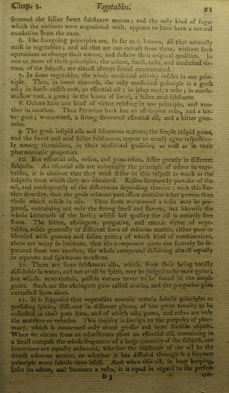 -Cliap, i. Vegetables'. fecreted the (aline fweet fubftance manna; and the only hind of fugar which the ancients were acquainted with, appears to have been a natural exudation from the cane. 6. i he foregoing principles are, fo far as is known, all that naturally exift. in vegetables ; and all that art can extraCl from them, without fuch operations as change their nature, and deftroy their original qualities. In one or more of thefe principles, the colour, imcll, tatle, and medicinal vir- tues, of the fubjeft, are almolt always found concentrated, 7* In lome vegetables, the whole medicinal athvity reiides in one prin- ciple. Thus, in fweet almonds, the only medicinal principle is a grofs oil ; in herfe-radifh root, an efferttial oil ; in jalap root, a re fin ; in marfh- mallow root, a gum; in the leaves of forrel, a'faiinc acid fubftance. 8. Others have one kind of virtue redding in one principle, and ano- ther in another. Thus Peruvian bark has an aftringent refill, and a bit- ter gum ; wormwood, a ftrong-flavoured efleutial oil, and a bitter gum- refin. 9- The grrtfs infipid oils and febaccous matters, the fimple infipid gums, an.d the fweet and acid faline fubftances, appearto nearly agree refpeftive- iy among themfelves, in their medicinal qualities, as well as in their pharmaceutic properties. id- But effential oils, refins, and gum-rdins, differ greatly in different fubjefts. As eilential oils arc univertally the principle of odour in vege- tables, it is obvious that they mull differ in this refpefft as much as the fubjecls from which they are obtained. Refills frequently partake of the oil, and confequerttly of the differences depending thereon ; with this fur- ther diverfitv, that the grofs relinous part often contains other powers than ihofe which re fide in oils. i’hus from wormwood a refin may be pre- pared, containing not only the ftrong fmell and flavour, but likewife the whole bitternefs of the herb ; which lad quality the oil is entirely free from. The bitter., aftringent, purgative, and emetic virtue of vege- tables, refide generally in* different forts of refinous matter, either pure or blended with gummy and faline parts; of which kind of combinations, there are many fo intimate, that the component parts can fcarcely be fe- parated from one another, the whole compound diflolving almoft equally in aqueous audfpirituous meultrua. 11. There are fovne fubftances alfo, which, from their being totally diffoluble in water, and not at all in fpirit, may be judged to be mere gums-; hut which, nevettlielefs, poffels virtues never to be found in the fimple gums. Such are the aftringent gum called acacia, and the purgative gum extracted from aloes. 12. It is fuppofed that vegetables contain certain fubtile principles or prefiding fpirits, different in different plants, of too great tenuity to bp colle£ted in their pure ftatc, and of which oils, gums, and refins are only the matrices or vehicles. This inquiry is foreign ,to the purpofes of phar- macy, which is concerned only about groffer and more fenfible obje&s. When we obtain from an odoriferous plant an effential oil, containing in a frnall compafs the whole fragrance of a large quantity of the fubjeft, our intentions are equally anfwered, whether the lubftatice of the oil be the dire& odorous matter, or whether it has dfffuft-d through it a fragrant principle more fubtile than itfelf. And when this oil, in long keeping, iofes its odour, and becomes a refin, it is equal in regard to the prefent jg 3 . con-