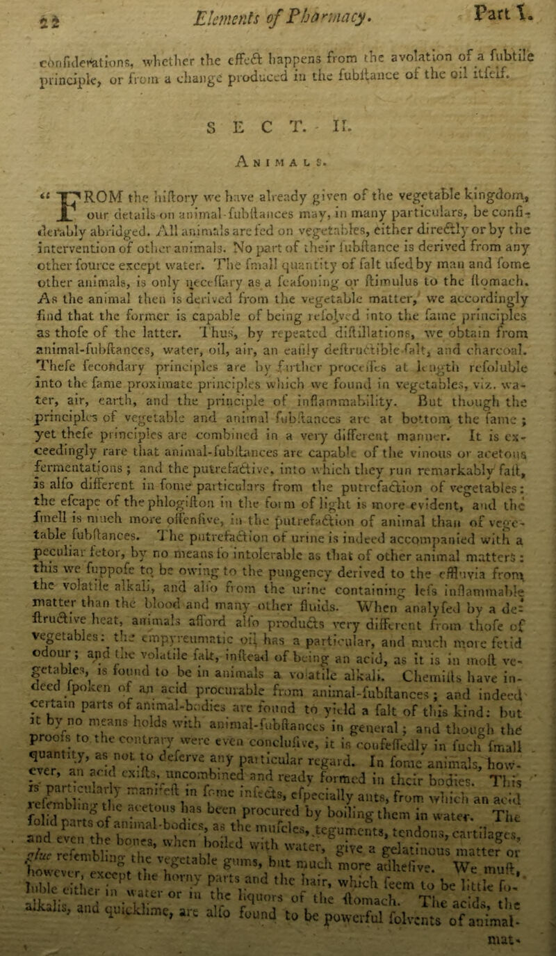 cOrifiderations, whether the effect happens from the avolation of a fubtilc principle) or from a change produced in the fubltaiice ot the oil itletf. SEC T, II. it Animals. FROM the hiftory we have already given of the vegetable kingdom, our details on animal-fubftanees may, m many particulars, beconfi- derably abridged. All animals are fed on vegetables, either direftlyorby the intervention of other animals. No part of their lubftance is derived from any other fource except water. The fmall quantity of fait ufedby man and fome other animals, is only neceflary as a feafoning or ftimulus to the flomach. As the animal then is derived from the vegetable matter, we accordingly find that the former is capable of being refojyed into the fame principles as thofe of the latter. Thus, by repeated diftillations, we obtain from animal-fubftanees, water, oil, air, an eaiily deftrudlible-falt, and charcoal. Thefe fecohdary principles are by farther proceiTes at length refoluble into the fame proximate principles which we found in vegetables, viz. wa- ter, air, earth, and the principle of inflammability. But though the principles of vegetable and animal fubftanees are at bottom the fame ; yet thefe principles are combined in a very different manner. It is ex- ceedingly rare that animal-fubftanees are capabli of the vinous or acetous fermentations ; and the putrefactive, into which they run remarkably fait, is alfo different in fome particulars from the putrefaction of vegetables: the efcapc of the phlogilton in the toim of light is more evident, and the fmell is much more offenfive, in the putrefaction of animal than of vege- table fubftanees. i he putrefaction of urine is indeed accompanied with a peculiar fetor, by no means lo intolerable as that of other animal matters : this we fuppofe tq be owing to the pungency derived to the effluvia fronx the volatile alkali, and alio from the urine containing lefs inflammable matter than the blood and many other fluids. When analyfed by a de= itrudtive heat, animals afford alfo produces very different from thofe of vegetables: the empyreumatic oil has a particular, and much more fetid o our■; apet toe volatile fait, inftead of being an acid, as it is in moll getables is found to be in animals a volatile alkali. Chemiits h< deed fpoken of an and procurable from animal-fubftanees; and indeed ceuam parts of animal-bodies are found to yield a fait of this kind: but n bv no means holds with ammal-fubftanccs in general; and though the proois to the contrary were even conclude, it is coufefTedlv in fuch fmall Z* 7, “ rLtn defcrve tuy pa!tIcular fome animals, how- JD’hVnE,l CXlftS-VT-0mrbmed rnd ready formcd in their bodies. This i. particularly manreft in feme infects, cfpecially ants, from which an acid them in water. The x I' re,tn,hling the vegetable gums, but much more adhefiv- We muff h,>- p»«* *»a .fce Mr, whichklmto brlkikfo’ ,Me l,tller “ *“» >‘<™ of .<• « -*• The abldt the ve- lave in- rcfembhng the acetous has been procured by boiling tin fohd parts of animal-bodies, as the mufcles, teguments, and even the bones, when boiled with water, give a L i- a ter or in the liquors of the flomach Tl.* mat«