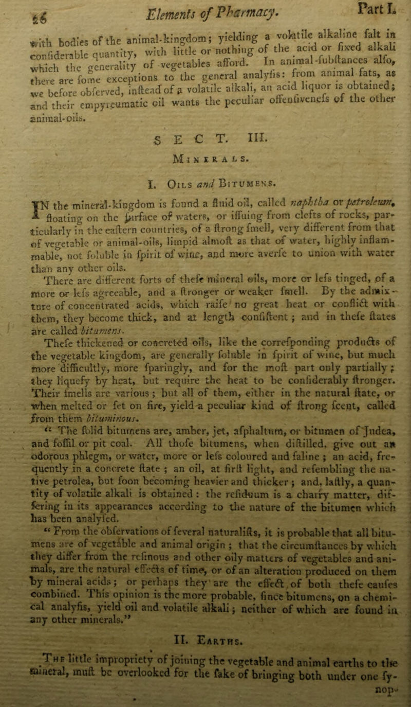 *Ith bodies of the animal-kingdom; yielding a volatile alkaline fait m confiderable quantity, with little or nothing of the ac.d or fbeed alkaU which the generality of vegetables afford. In animal-fubdances alfo, There are feme exceptions to the general analyhs: from animal-fats, as we before obferved, indent! of A volatile alkali, an acid liquor ,*; obtained; and their empyicuraatic oil wants the peculiar ofttniivenefs of the othet animal-oils. SECT. III. MlKItAtS. I. Oils a»/ Bitumens. IN the mineral-kingdom is found a fluid oil, called naphtha at petroleum, floating on the ^irface of waters, or iffuing from clefts of rocks, par- ticularly in the eaftern countries, of a ftrong fmell, very different from that of vegetable or animal-oils, limpid almoil as that of water, highly inflam- mable, not foluble in fpirit of wjnc, and more averfe to union with water than any other oils. There are different forts of thefe mineral oils, more or lefs tinged, of a more or kfs agreeable, and a ftronger or weaker fmell. By the admix- ture of concentrated acids, which raife no great heat or conflict with them, they become thick, and at length confident; and in thefe dates are called bitumens. Thefe thickened or concreted oils, like the correfponding produ&s of the vegetable kingdom, are generally foluble in fpirit of wine, but much more difficultly, more fparingly, and for the mod part only partially; they liquefy by heat, but require the heat to be confiderably ftronger. Their fmells are various; but all of them, either in the natural date, or when melted or fet on fire, yield-a peculiar kind of ftrong feent, called from thtun bituminous. <£ The folid bitumens are, amber, jet, afphaltum, or bitumen of Judea, and foffil or pit coal. All ihofe bitumens, when didilled. give out an odorous phlegm, or water, more or lefs coloured andfaline ; an acid, fre- quently in a concrete date ; an oil, at fird light, and refembling the na- tive petrolea, but foon becoming heavier and thicker ; and, lattly, a quan- tity of volatile alkali is obtained : the reliduum is a charry matter, dif- fering in its appearances according to the nature of the bitumen which has been analyl'ed. “ From the obfervations of feveral naturalifts, it is probable that all bitu- mens are of vegetable and animal origin ; that the circumdances by which they differ from the refinous and other oily matters of vegetables and ani- mals, are the natural effcdls of time, or of an alteration produced on them By mineral acids; or perhaps they'are the effeft.of both thefe caufcs combined. I his opinion is the more probable, fince bitumens, on a chemi- cal analyfis, yield oil and volatile alkali; neither of which arc found in any other minerals.” II. Earths. * The little impropriety of joining the vegetable and animal earths to tl»e mineral, mud be overlooked for the fake of bringing both under one fy- nop-