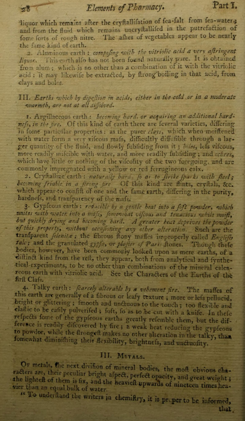 liquor winch remains after the cryftallifation offea-falt fiom fea-water.; and from the fluid which remains uncryitallifed in the putrefaction of fome forts of rough nitre. I he aflies of vegetables appear to be neaily the fame kind of earth. 2. Aluminous earth : compcfng with the vitriolic acid a very, aflringent liquor.\ 1 his e;uth alfo has not been found naturally p ire.^ It is obtained from alum ; which is no other than ss combination of it with the vitriolic add : it may likewife be extracted, by ftrongboiling in that acid, from clays and boles. III. Earths which by digefiion in acids, either in the cold or in a tnoderaie warmth, are not at all aijfolved- 7. Argillaceous earth : becoming hard, or acquiring an additional hard- mfs, in the fire. Of this kind of earth there are feveral varieties, differing in foine particular properties: as the purer clays, which when moiftened with water form.a very vifeour. mafs, difficultly diffufible through a lar- ger quantity of the fluid, and flowly fubliding from it ; boles, ltfs rifeous, more readily lnifcible with water, and inoi'e readily fubliding ; and ochres? which have little or nothing of the vifcoflty of the two foregoing, and are commonly impregnated with a yellow or red ferrugineous calx. 2. Cryflallme earth : naturally hard, fo a< to Jinke fpa>ks with Jleel; becoming friable in a fireng fire Of this kind are flints, cryflnls, See. which appear Co confift of one and the fame earth, differing in the purity, liatdnefs, and tranfpaiencv of the mafs. 3' Gypfeous earth : reducible by a gentle heat info a fofil powder, which unites with water, into a majs3 fiornewhat vificous and tenacious while moiji, hut quickly drying and becoming har'd. A greater heal deprives the powder of this property, without oecajioning any other alteration. Such arc the tranfparent felenitse ; the fibrous flony maffes improperly called Englifih talc; and the granulated gyp fa, or plajier of Part > /tones. Though thefe bodies, however, have been commonly looked upon as mere earths, of a riiftina kind from the reft, they appear, both from analytical and fynthe- •tteal-experiments, to be no other than combinations of the mineral calca- reous earth with vitriolic acid. See the Characters of the Earths of thte firft Clafs. 4. 1 alky earth : fcarcely alterable by a vehement fire. The maffes of this earth are generally of a fibrous or leafy texture j more orlcfs pellucid, in- 0r goring ; lmooth and unftuous to the touch ; too flexible and dab.c to be eafily pulvenfcd ; foft, fo as to .be cut with a knife. Jn thefe rHpeCts fomc of the gypfeous earths greatly rcfemble them, but the dif- ference IS readily c/covered by fire ; a weak heat reducing the gypfeous to powdor, wlulc the ftrongeft makes no other alteration in the talky, than fomewhat dun.mfhmg their flexibility, brightnefs, and umWity. HI. METALS. Oi metals, flic next divifion of mineral bodies fk- u * i. rafUrs are, their peculiar bright afnea Lfi a ! -. V obv,0'>. Ihc Ugh.eft of them i, fix, and ll« ! vicr than an r,j„al hulk of water. P “ ‘ Uraes )lca- “ U“dafl“d “■= in chemiftrj-, it i, pr,p„to te that
