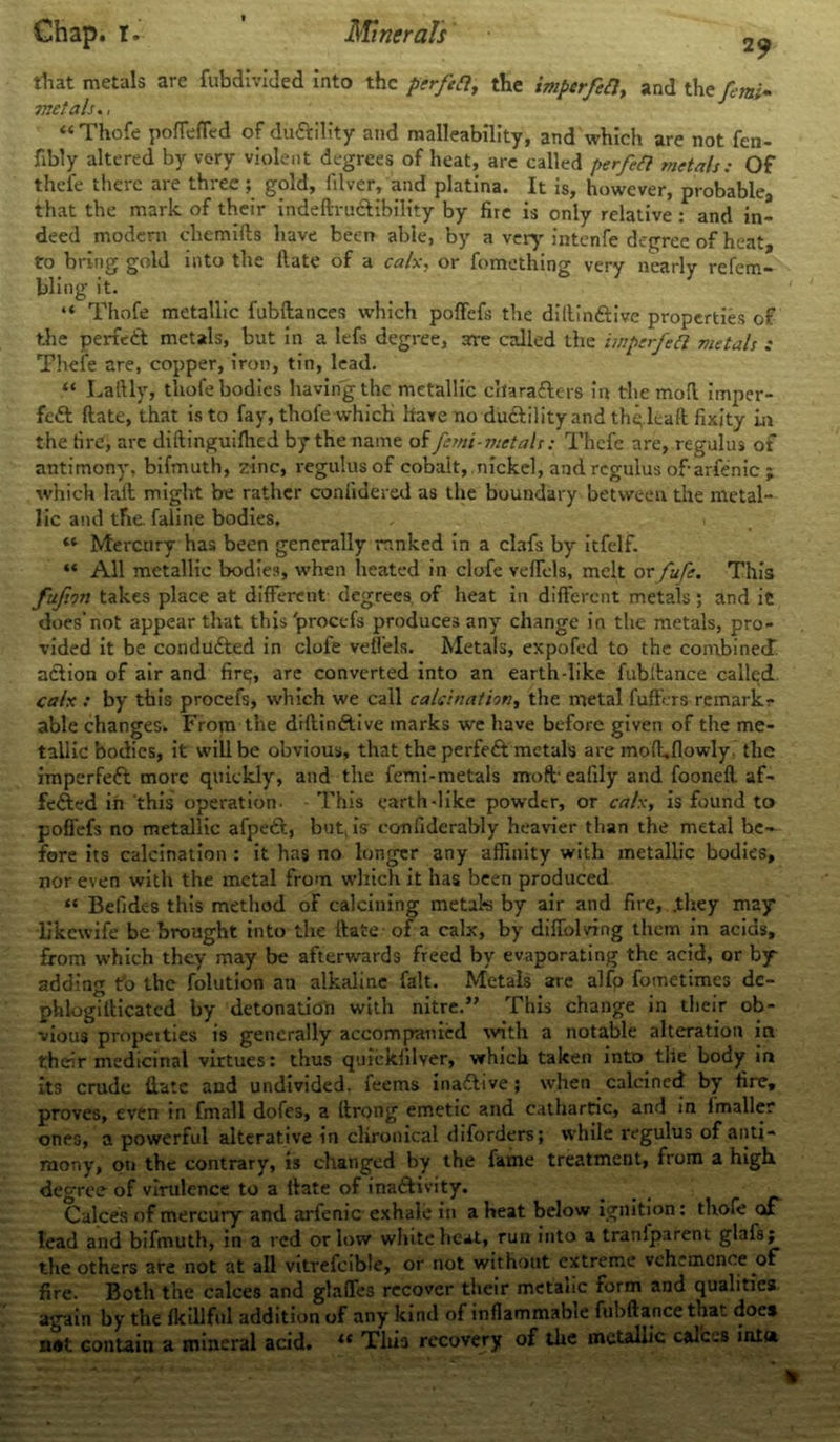that metals are fubdivided into the ptrfett, the impcrfetl, and the femi* metals., “Thofe poffeffed of diiftility and malleability, and which are not fen- fibly altered by very violent degrees of heat, are called perfeft metals: Of thefe there are three; gold, filver, and platina. It is, however, probable, that the mark of their indefiru&ibility by fire is only relative : and in- deed modern chemiRs have been able, by a very intenfe degree of heat, to bring gold into the Rate of a calx, or fomething very nearly refem- bling it. “ Thofe metallic fubftances which poffefs the dillinftive properties of the perfe£t metals, but in a lefs degree, are called the iinpcrfcft metals : Thefe are, copper, iron, tin, lead. “ Lafily, thofe bodies having the metallic cllaratters in the moR imper- fect Rate, that is to fay, thofe which have no ductility and thqleaR fixity in the fire, are difiinguifhed by the name of fcrni-metals: Thefe are, regulus of antimony, bifmuth, zinc, regulus of cobalt, nickel, and regulus ofarfenic ; which laft might be rather conlidered as the boundary between the metal- lic and tfie faline bodies, . i “ Mercury has been generally ranked in a clafs by itfelf. “ All metallic bodies, when heated in clofe veffels, melt or fufe. This fufion takes place at different degrees, of heat in different metals ; and it does’not appear that this'procefs produces any change in the metals, pro- vided it be conducted in clofe veffels. Metals, expofed to the combined a&ion of air and fire;, are converted into an earth-like fubitance called. calx : by this procefs, which we call calcination, the metal fuffers remark? able changes. From the difiin&ive marks we have before given of the me- tallic bodies, it will be obvious, that the perfect metals are moR.flowly. the imperfeft more quickly, and the femi-metals moft eafily and fooneR af- fected in this operation. - This earth-like powder, or calx, is found to poffefs no metallic afpeCt, but, is conliderably heavier than the metal be- fore its calcination : it has no longer any affinity with metallic bodies, nor even with the metal from which it has been produced “ Befidc-s this method of calcining metab by air and fire, .they may likewife be brought into the Rate of a calx, by diffolving them in acids, from which they may be afterwards freed by evaporating the acid, or by adding to the folution an alkaline fait. Metals are alfp fometimes dc- phlogiRicated by detonation with nitre.” This change in their ob- vious propet ties is generally accompanied with a notable alteration in therir medicinal virtues: thus quickfilyer, which taken into the body ir» its crude Rate and undivided, feems inactive; when calcined by fire, proves, even in fmall dofes, a Rrong emetic and cathartic, and in Imaller ones, a powerful alterative in chronical diforders; while regulus of anti- mony, on the contrary, is changed by the fame treatment, from a high, degree of virulence to a Rate of inactivity. Calces of mercury and arfenic exhale in a heat below ignition: thofe of lead and bifmuth, in a red or low white heat, run into a traniparent glafs; the others are not at all vitrefcible, or not without extreme vehemence of fire. Both the calces and glaffes recover their metauc form and qualities again by the fkillfCil addition of any kind of inflammable fubRance that does n*t contain a mineral acid. “ Tliia recovery of the metallic calces inia
