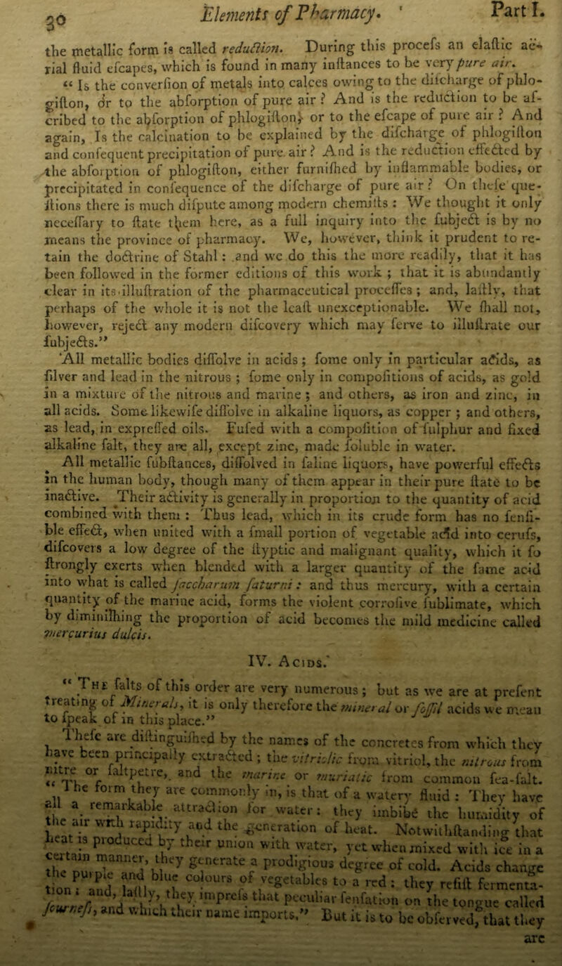 the metallic form is called reduction. During this procefs an elaftic ae- rial fluid efcapes, which is found in many inftances to be very pure air. 11 Is the converfion of metals into calces owing to the diicharge of phlo- giflon, dr to the abforption of pure air ? And is the reduction to be af- cribed to the abforption of phlogiftonj- or to the efcape of pure air ? And again, Is the calcination to be explained by the difchargc of phlogilton and confequent precipitation of pure, air i* And is the reduction effected by the abforption of phlogifto.n, either furnifhed by inflammable bodies, or precipitated in confequence of the difcharge of pure air r On tlieie que* itions there is much difpute among modern chemists : We thought it only ncceflary to flate tfyem here, as a full inquiry into the fubjedl is by no means the province of pharmacy. We, however, think it prudent to re- tain the dodtrine of Stahl: .and wc do this the more readily, that it has been followed in the former editions of this work ; that it is abundantly clear in its.illuftration of the pharmaceutical procefies; and, laftlv, that perhaps of the whole it is not the lcail unexceptionable. We fhall not, however, rejedt any modern difeovery which may ferve to illuilrate our iubjedis.” ‘All metallic bodies diffolve in acids; fome only in particular adids, as filver and lead in the nitrous ; fome only in compolitions of acids, as gold in a mixture of the nitrous and marine ; and others, as iron and zinc, in all acids. Somclikewife diflolve in alkaline liquors, as copper ; and others, as lead, in exprefied oils. Fufed with a compolition of lulphur and fixed alkaline fait, they are all, except zinc, made foluble in water. All metallic fubftances, diflolved in faline liquors, have powerful effedls m the human body, though many of them apprar in their pure Hate to be inadlive. Their adlivity is generally in proportion to the quantity of acid combined with them : Thus lead, which in its crude form has no falli- ble efledl, when united with a fmaU portion of vegetable a<5d into cerufs, difeovers a low degree of the fiyptic and malignant quality, which it fo ftrongly exerts when blended with a larger quantity of the fame acid into what is called Jaccharum faturni : and thus mercury, with a certain quantity of the marine acid, forms the violent corrolive fublimate, which by diminflhing the proportion of acid becomes the mild medicine called 7/iercurius dale is. IV. Acids.' “ .THE/aJls of thIs orcJer are vei7 numerous; but as we are at prefent treating ol Minerals it is only therefore the mineral™ foOll acids we mean to ipeak of in this place.” 1 hefe are diflinguiihed by the names of the concretes from which they have been principally extradted ; the vitriolic from vitriol, the minus from °r, and the marine or muriatic from common fea-falt. 1 he form they are commonly .n, is that of a watery fluid : They have t rm'ruIIlirkabM-attra?1?n l0r WatC*'1 thc>’ thc humidity of heat i, n,n > raPaUKt}' ^ ^n‘ratlon ^ heat. Notwithftanding that cSa n T J theif Um°n Wlth -Water» when mixed witli ice in a hc iri 7 generate a prodigious degree of cold. Acids change tionfL S b ^ C °UrS r a they refill fermenta- Zren t!-that Pcculiar Ration on the tongue called J fh *nd V'hu:h khc,v name imports,” But it is to be obferved, that they arc