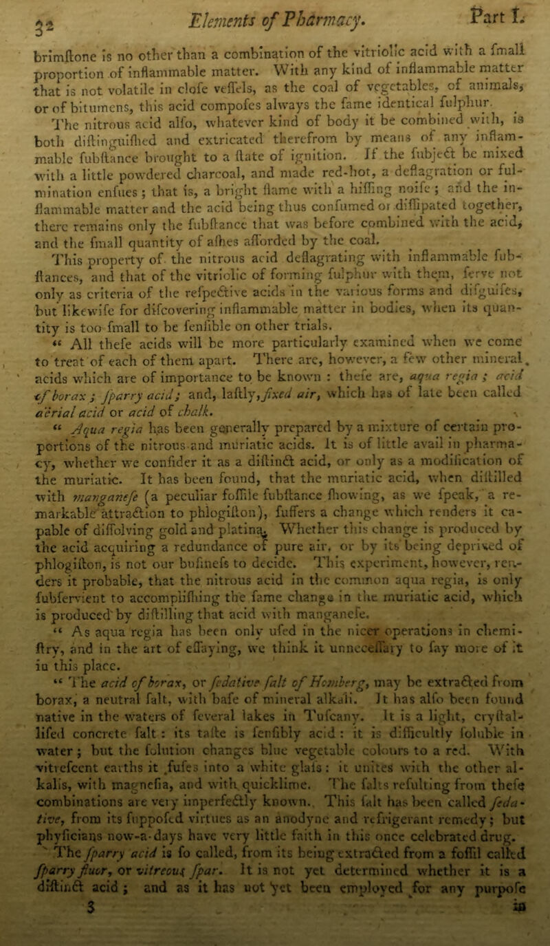 brimftone is no other than a combination of the vitriolic acid with a fmall proportion of inflammable matter. With any kind of inflammable matter that is not volatile in clofe vtflVls, as the coal of vegetables, of animals* or of bitumens, this acid compofes always the fame identical fulphur. The nitrous acid alfo, whatever kind of body it be combined with, 19 both diftinguiflted and extricated therefrom by means of any inflam- mable fubftance brought to a (late of ignition. If the 1 abject be mixed with a little powdered charcoal, and made red-hot, a deflagration or ful- mination enfues; that is, a bright flame with a luffing noife ; and the in- flammable matter and the acid being thus confumed or diffipated together, there remains only the fubflancc that was before combined with the acid, and the fmall quantity of allies afforded by the coal. This property of the nitrous acid deflagrating with inflammable fub- ftances, and that of the vitriolic of forming fulphur with them, ferve not only as criteria of the refpe&ive acids in the various forms and difguifes, but likewife for difeovering inflammable matter in bodies, when its quan- tity is too fmall to be fenlible on other trials. « All thefe acids will be more particularly examined when we come to treat of each of them apart. There arc, however, a few other mineral, acids which are of importance to be known : thefe are, aqva regia ; acid <f borax } fparry acid; and, laftly, fixed air, which has of late been called aerial acid or acid of chalk. \ « Aqua regia has been generally prepared by a mixture of certain pro- portions of the nitrons and muriatic acids. It is of little avail in pharma- cy, whether we confider it as a diftinCt acid, or only as a modification of the muriatic. It has been found, that the muriatic acid, when diftilled with viaJigancfe (a peculiar foffile fubftance fhowing, as we fpeak,'a re- markable attraction to phlogilton), fuffers a change which renders it ca- pable of diffolving gold and platina^ Whether this change is produced by the acid acquiring a redundance of pure air. or by its-being deprived of phlogilton, is not our bufmefs to decide. This experiment, however, rea- ders it probable, that the nitrous acid in the common aqua regia, is only fubfervient to accompli filing the fame change in the muriatic acid, which is produced'by diflilling that acid with manganefe, “ As aqua regia has been only ufed in the nicer operations in chemi- ftry, and in the art of eflaying, we think it unneefefluty to fay more of it iu this place. “ The acid cf borax, or fedative fait of Homierg, may be extracted from borax, a neutral fait, with bafe of mineral alkali. Jt has alfo been found native in the waters of feveral lakes in Tufcany. It is a light, cryflal- lifed concrete fait : its taile is fenfibly acid : it is difficultly foluble in water; but the folution changes blue vegetable colours to a red. With vitrefeent earths it .fufes into a white glafs: it unites with the other al- kalis, with magnefia, and with quicklime. The falts refulting from thef« combinations arevety imperfectly known., This fait has been called feda- the, from its fuppofed virtues as an anodyne and refrigerant remedy; but phyficians now-a-days have very little faith in this once celebrated drug. The Jparry acid is fo called, from its beiug extruded from a foffil called fparry fiuor, or vitreous, /par. It is not yet determined whether it is a diftinft acid ; and as it has uot ’yet been employed for any purpofe