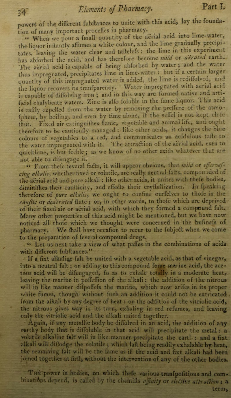 powers of the different fubilances to unite with this acid, lay the founda- tion of many important proccfles in pharmacy. . “ When we pour a fmall quantity of the aerial acid into lime-water, the liquor inftantly aflumes a white colour, and the lime gradually precipi- tates, leaving the water clear and tallelefs : the lime in this experiment has abforbed the acid, and has therefore become wild or aerated earth. The aerial acid is capable of being abforbed by water ; and the water thus impregnated, precipitates lime in lime-water : but it a certain large, quantity of this impregnated water is added, the lime is rechflolved, am. the liquor recovers its tranfpareney. Water impregnated with aerial acid is capable of dilTolving iron ; and in tins way arc formed native and arti- ficial chalybeate waters. Zinc is alfo folublc in the fame liquoi. 1 ms acid is eafily expelled from the water by removing the preffure of the atmo- fpher-e, by boiling, and even bv time alone, it the vcllel is not kept clolc {hut. Fixed air extinguifhes- flame, vegetable and animal life, and ought therefore to be eautioully managed : like other acids, it changes the blue colours of vegetables to a red, and communicates an acidulous taite to the water impregnated with it. 1 lie attraction of the aenal acid, even to quicklime, is but feeble ; as we know of no otner acids whatever that are not able to difengage it. «« From tliefe feveral facts, it will appear obvious, that mild or tffervif- cui(T alkalis, whether fixed or volatile, are really neutral fails, compounded of the aerial acid and pure alkali : like other acids, it unites with theft* bodies, di mini flies their caulfcicity, and effeds their cryftallization. In fpeaking therefore of pure alkalis, we ought to confine ourfelves to thoie in the cavftic or deaerated ftate ; or, in other words, to thofe which arc deprived of their fixed air or aerial acid, with which they formed a compound fait. Many other properties of this acid might be mentioned, but we have now noticed all thole which we thought were concerned in the bufinefs of pharmacy. We fliall have oceafion to recur to the fubjedt when we come to the preparation of feveral compound drugs. “ Let us next take a view of what paffes in the combinations of acids with different fubltances.” If a fixt alkaline fait he united with a vegetable acid, as that of vinegar, into a neutral fait; on adding to this compound fome marine acid, the ace- tous acid will be difengaged, fo as to exhale totally in a moderate heat, leaving the marine in poffeffion of the alkali : the addition of the nitrous will in like manner difpoffefs the marine, which now arifes in its proper white fumes, though without fuch an addition it coidd not be extricated from the alkali by any degree of heat : on the addition of the vitriolic acid, the nitrous gives way in its turn, exhaling in red refumes, and leaving only the vitriolic acid and the alkali united together. Again, if any metallic body be diftolved in an acid, the addition of any naithy body that is diffoluble in that acid will precipitate the metal: a volatile alkaline fait will in like manner precipitate the earth : and a fixt alkali will diflodge the volatile ; which laft being readily txhalable by heat, the remaining fait will be the fame as if the acid and fixt alkali bad been joined together at firil, without the intervention of any of the other bodies. The power in bodies, on which thefc various tranfpoikions and com- IrinatiAns depend, is called by the ch*mift$ ajfinity or eleftivs attraction ; a term,