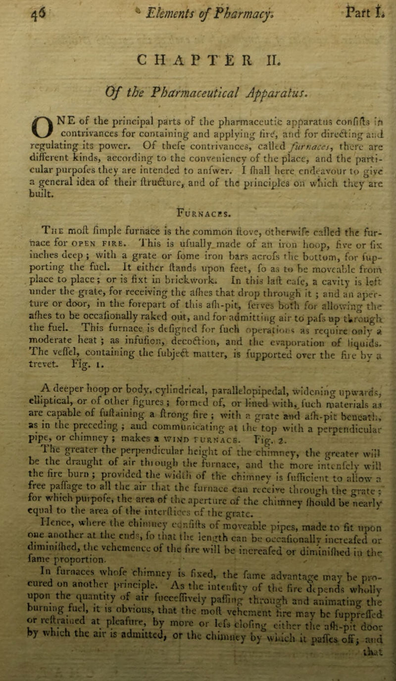 CHAPTER II. Of the Pharmaceutical Apparatus. * ONE of the principal parts of the pharmaceutic apparatus confids in contrivances for containing and applying fin.', and for directing and regulating its power. Of thefe contrivances, called furnaces, there are different kinds, according to the conveniency of the place, and the parti- cular purpofes they are intended to anfwer. I fliall here endeavour to give a general idea of their ftrudlure, and of the principles on which they are built. Furnaces. The moll fimple furnace is the .common dove, dtherwife called the fur- nace for open fire. This is ufually made of an irun hoop, live or fix inches deep ; with a grate or fome iron bars acrofs the bottom, for fup- porting the fuel. It either Hands upon feet, fo as to be moveable from place to place; or is fixt in brickwork. In this laid cafe, a cavity is left under the grate, for receiving the allies that drop through it ; and an aper- ture or door, in the forepart of this alh-pit, ferves both for allowing the afhes to be occalioiially raked out, and for admitting air to pafs up through the fuel. This furnace is dtfigned for fuch operations as retpiire only a moderate heat ; as infufion, deco&ion, and the evaporation of liquids. The veflek containing the fubjeft matter, is lupported over the fire bv a trevet. Fig. i. A deeper noop or body, cylindrical, parallelopipedal, widening upwards, elliptical, or of other figures; formed of, or lined with, fuch materials as are capable of fudaining a ftrong fire ; with a grate and alh-pit beneath, as in the preceding ; and communicating at the top with a perpendicular pipe, or chimney ; makes a wind furnace. Fig. 2. 1 he gieater the perpendicular height of the chimney, the greater will be the draught of air thiough the furnace, and the more inti rifely will the lire burn ; provided the width of the chimney is fulficient to allow a free pafiage to all the air that the furnace can receive thiough the grate : for which purpote, the area of the aperture of the chimney lhould be nearly equal to the area of the inter dices of the grate. Hence, where the chimney eonfifts of moveable pipes, made to fit upon one another at the ends, fo that the length can be occafionalk increafed or dnnimlhed, the vehemence of the fire will be increafed or diminilhed in the lame proportion. In furnaces whofe chimney is fixed, the fame advantage may be pro- cured on another principle. As the intenfity of the fire depends wholly upon the quantity of air focceffively puffing through and animating the burning fuel, it is obvious, that the mod vehement fire may be fupprefled or reftraiued at pleafure, by more or iefs doling cither the alh-pit doo: by which the air is admitted, or the chimney by which it pafTcs off; and that