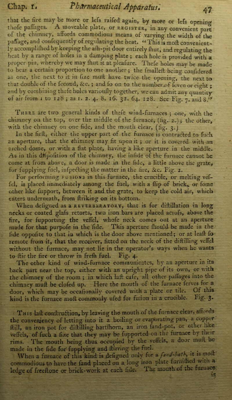 that the fire may be more or lefs raifed again, by more or lefs opening thofe pafiages. A moveable plate, or register, in any convenient part of the chimney, affords commodious means of varying the width of the paflage, and confequently of regulating the heat. “ This is moll convenient- ly accompliflieJ by keeping the aih-pit door entirely Ihut, and regulating the heat by a range of holes in a damping plate ; each hole is provided with a proper pin, whereby we may ihut it at pleafure. Thefe holes may be made to bear a certain proportion to one another ; the fmalleft being conlidered as one, the next to it in fize mult have twice the opening, the next to that doable of the fecor.d, &c. ; and fo on to the number-of feven or eight ; and by combining thefe holes varioully together, we can admit any quantity of air from i to 128 ; as 1. 2. 4. 8. 16. 32. 64. 128. See Fig. y.andS.” There are two general kinds of thefe wind-furnaces ; one, with the chimney on the top, over the middle of the furnace, (tig. 2.); the other, with the chimney on one fide, and the mouth clear, (lig. 3.J In the full, either the upper part of the furnace is contra&ed to fuch. an aperture, that the chimney may lit upon it ; or it is covered with an arched dome, or with a Hat plate, having a like aperture in the middle. As in this dflpofition of the chimney, the infide of the furnace cannot be come at from above, a door is made in the tide, a little above the grate, for fupplying fuel, infpecting the matter in the lire, Sec. Fig. 2. For performing fusions in this furnace, the crucible, or melting vef- fel, is placed immediately among the fuel, with a flip of brick* or fome other like fupport, between it and the grate, to keep the cold air, which enters underneath, from ftriking on its bottom. When deiigned as a reverberatory, that is for diftillation in long necks or coated glafs retorts, two iron bars are placed aciofs, above the fire, for fupporting the velfel, whofe neck comes out at an aperture made for that purpofe in the fide. This aperture fliould be made in the lide oppofite to that iu which is the door above mentioned; or at leaft fo remote from it, that the receiver, fitted on the neck of the dillilling velfel without the furnace, may not lie in the operator’s ways when he wants to ftir the fire or throw in frefli fuel. Fig. 4. The other kind of wind-furnace communicates, by an aperture in its back part near the top, either with an upright pipe of its own, or with the chimney of the room ; in which lull cafe, all other paflages into the chimney muft be clofed up. Here the mouth of the furnace ferves for a door, which may be occaiionally covered with a plate or tile. Of this kind is the furnace moll commonly ufed for fuiion in a crucible. Fig. 3* This laft conitru£lion, by leaving the mouth of the furnace clear, aitords the convenjency of letting into it a boiling or evaporating pan, a copper ft ill, an iron pot for dillilling hartlhom, an iron fand-pot, or other met veflels, of fuch a fize that they may be fupported on the furnace by their rims. The mouth being thus occupied by the veffels, a door muil be made in the fide for fupplying and ltirring the fuel. . When a furnace of tin's kind is .defigned only fur a fund-hath, it is moi commodious to have the fand placed on a long iron plate furtVilhed witn a ledge of freeftone or brick-work at each fide. fi he mouth of the furnace