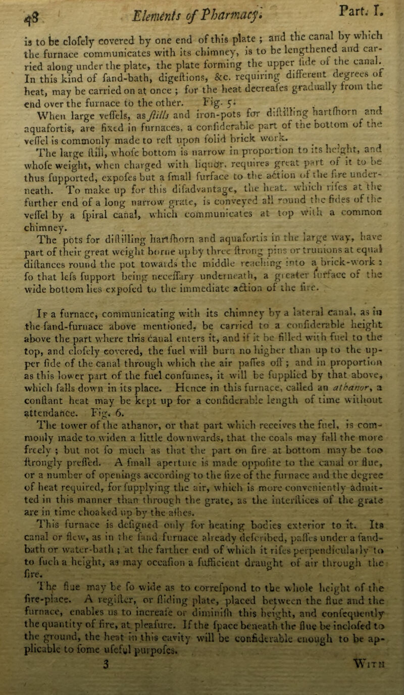 Part. T. is to be clofely covered by one end of this plate ; and the canal by which the furnace communicates with its chimney, is to be lengthened and cat - ried along under the plate, the plate forming the upper tide of the canal. In this kind of fand-bath, digeflions, &c. requiring different degrees of heat, may be carried on at once ; for the heat decreales gradually from the end over the furnace to the other. Fig- c* • , When large veffels, as Jltlls and iron-pots for diftilling hai tfhorn anr aquafortis, are fixtd in furnaces, a confiderable part of the bottom of tne vcffel is commonly made to rell upon lolid brick worx. . The large Hill, whofe bottom is narrow in proportion to its height, and whofe weight, when charged with liquor, requires great pait of it to be thus fupportedj expofes but a fmall furface to the adtion of the fire unuei- neath. To make up for this difadvantage, tne heat, which nies at the further end of a long narrow grate, is conveyed all round the fnies of the veffel by a fpiral canal, which communicates at top with a common chimney. The pots for dillilling harlfhorn arid aquafortis in the jarge way, have part of their great weight borne up by three ftrong pins or truiuons at equal diltanccs round the pot towards the middle reaching into a brick-works fo that lefs fupport being neceffary underneath, a gicater iurfacc of the wide bottom lies expofed to the immediate action of the lire. If a furnace, communicating with its chimney by a lateral canal, as in the fand-furnace above mentioned, be carried to a confiderable height above the part where this canal enters it, and it it be filled with fuel to the top, and clofely covered, the fuel will burn no higher than up to the up- per fide of the canal through which the air paffes of! ; and in proportion as this lower part of the fuel confumes, it will be fupplied by that above, which falls down in its place. Hence in this furnace, called an athanor% a conftant heat may be kept up for a confiderable length of time without attendance. Fig. 6. The tower of the athanor, or that part which receives the fuel, is com- monly made to widen a little downwards, that the coals may fall the more freely' ; but not fo much as that the part on fire at bottom may be too itrongly preffed. A fmall apertuie is made oppolite to the canal or Hue, or a number of openings according to the fixe of the furnace and the degree of heat required, for fupplying the air, which is more conveniently admit- ted in this manner than through the grate, as the interflices of the grate are in time choaked up by the allies. This furnace is defigned only for heating bodies exterior to it. Its canal or flew, as in the land furnace already deferibed, paffes under a fand- bath or water-bath ; at the farther end of which it rifes perpendicularly to to fuch a height, as may occafion a fufficieut draught of air through the fire. The fl ue may be fo wide as to eorrefpond to the whole height of the fire-place. A regifler, or Aiding plate, placed between the flue and the furnace, enables us to increale or diminifh this height, and conlequently the quantity of fire, at plealure. If the fpace beneath the flue be inclofed to the ground, the heat in this cavity will be confiderable enough to be ap- plicable to fome ufcful purpofes. 3 With