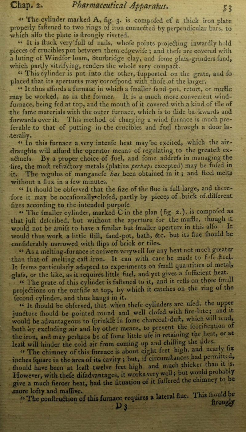 «* The cylinder marked A, fig. 3. is compofed of a thick iron plate properly fattened to two rings of iron connected by perpendicular bars, to •which alfo the plate is ftrongly riveted. “ It is ftuck very'full of nails, whofe points projedting inwardly hold pieces of crucibles put between them edgewife ; and thefe are covered with a luting of Windfor loam, Sturbridge clay, and fome glafs-grinders fand, which partly vitrifying, renders the whole very compact. “ This cylinder is put into the other, Supported on the grate, and fo placed that its apertures may correfpond with thofe .of the larger. “ It thus affords a furnaGe in which a fmaller iand pot, retort, or muffle .may be worked, as in the former. It is a much more convenient wind- furnace, being fed at top, and the mouth of it covered with a kind of tile of :the fame materials with the outer furnace, which is to Hide ba kvvards and forwards over it. This method of charging a wind furnace is much pre- ferable to that of putting in the crucibles and fuel through a door la- terally. “ In this furnace a very intenfe heat may be excited, which the air- draughts will afford the operator means of regulating to the greateft ex- . adlnefs By a proper choice of fuel, and fome addrefs in managing the fire, the moll refradtory metals (platina perhaps excepted) may be futed in it. The regulus of manganefe has been obtained in it ; and fteel melts without a flux in a few minutes. “ It fhould be obferved that the fize of the flue is full large, and there- fore it may be occafionally*clofed, partly by pieces of brick of.different fizes according to the intended purpofe “ The fmaller cylinder, marked C in the plan (fig 2.). is compofed as that juft deferibed, but without 'the aperture for the muffle, though it would not be amifs to have a fimilar but fmaller aperture in this alfo It would thus work a little ftill, faud-pot, bath, &c. but its flue fhould be confiderably narrowed with flips of brick or tiles. “ As a melting-furnace it anfwers verywell for any heat not much greater than that of melting call .iron. It can with care be made to f fc .fteel. It feems particularly adapted to experiments on Imall quantities of metal, glafs, or the like, as it requires little fuel, and yet gives a fufficient heat. “ The grate of this cylinder is faftened to it, and it rells on three fm -u projections on the outfide at top, by which it catches on the ring o the iecond cylinder, and thus hangs in it. “ It fhould be obferved, that when thefe cylinders are ufed, the upper juncture fhould be pointed round and well clofed with fire-lute; an it would be advantageous to fprinkle in fome charcoal-duft, which wi ul< » both by excluding air and by other means, to prevent the fcorification o the iron, and may perhaps be of fome little ufe in retaining tlie vat, or at leaft will hinder the cold air from coming up and chilling t le li is. “ The chimney of this furnace is about eight feet high, and nearly fix inches fquare in the area of its cavity ; but, if circiunftances ha punutui, fhould have been at leaft twelve feet high and much thic ci t an 1 -S. However, with thefe difadvantages, it works very well; but wou pio a y give a much fiercer heat, had the fituation of it fuficred t c c lmney •more lofty and maffivc. . , . . ,0 « j l_ Ci The conftruftion of this furnace requires a lateral flue. I us < ^ 3