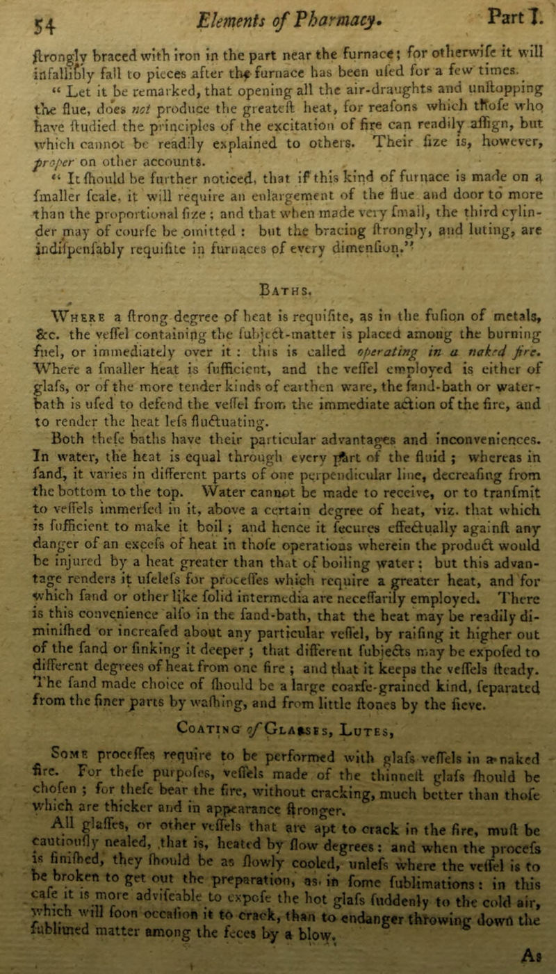 fittingly braced with iron in the part near the furnace; for otherwise it will infallibly fall to pieces after thf furnace has been ufed for a few times. “ Let it be remarked, that opening all the air-draughts and unftopping the flue, does not produce the greatcll heat, for reafons which tflofe who have ftudied the principles of the excitation of fire can readily aiTign, but which cannot be readily explained to others. Their fize is, however, proper on other accounts. “ It fhould be further noticed, that if this kind of furnace i3 made on a {mailer feale. it will require an enlargement of the flue and door to more than the proportional fize ; and that when made very fmail, the third cylin- der may of courfe be omitted : but the bracing ftrongly, and luting, are indiipenfably requifite in furnaces of every dimenfiun.” Baths. Where a ftrong degree of heat is requifite, as in the fufiqn of metals, &c. the veffel containing the fubjedl-matter is placed among the burning fuel, or immediately over it : this is called operating in a nakrd jire. Where a fmaller heat is fufficicnt, and the veffel employed is either of glafs, or of the more tender kinds of earthen ware, the fanJ-bath or water- bath is ufed to defend the veffel from the immediate action of the fire, and to render the heat ltfs fluctuating. Both thefe baths have their particular advantages and inconveniences. In water, the heat is equal through every ptirt of the fluid ; whereas in fand, it varies In different parts of one perpendicular line, decreafing from the bottom to the top. Water cannot be made to receive, or to tranfmit to veffels immerfed in it, above a certain degree of heat, viz. that which is fufficicnt to make it boil ; and hence it fecures effectually againft any danger of an excefs of heat in thole operations wherein the product would be injured by a heat greater than that of boiling water: but this advan- tage renders it ufelefs for procefles which require a greater heat, and for which fand or other like folid intermedia are neceffarily employed. There is this convenience ailo in the fand-bath, that the heat may be readily di- minifhed or incrcafed about any particular veffel, by raifing it higher out of the fand or finking it deeper ; that different fubieCls may be expofed to different degrees of heat from one fire ; and that it keeps the veffels Heady. x he fand made choice of fliould be a large coarfe-grained kind, feparateef from the finer parts by' wafhmg, and from little ftones by the fieve. CoatinCj ^/'Gla^ses, Lutes, Some proofffes require to be performed with glafs veffels in a*naked fire. For thefe purpofes, veffels made of the thinnell glafs fhould be chofen ; for thefe bear the fire, without cracking, much better than thofe which are thicker and in appearance ftronger. All glaffts, or other veffels that are apt to crack in the fire, muff be caut.oufly neakd, .that is, heated by flow degrees: and when the procefs is limfbed, they fhould be as flowly cooled, unlefs where the veffel is to be broken to get out the preparation, as. in fomc fublimations: in this cale it is more adv.leable to expefe the hot glafs fuddenly to the cold air, Which will foon occahon ,t to crack, than to endanger throwing down the lubmned matter among the feces by a blow. As