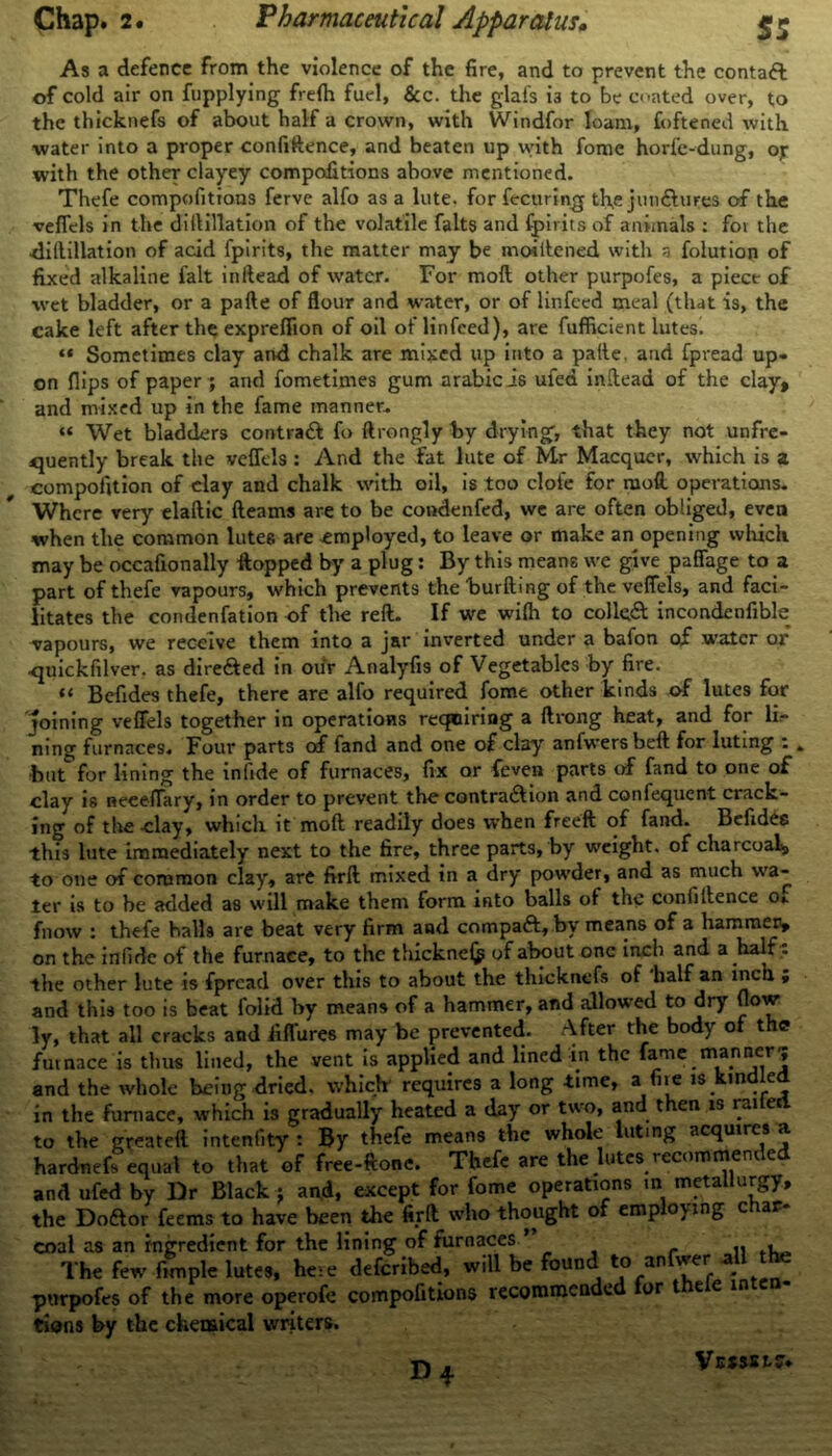 As a defence from the violence of the fire, and to prevent the contaft of cold air on fupplying frelh fuel, &c. the glafs 13 to be coated over, to the thicknefs of about half a crown, with Windfor loam, foftened with water into a proper confidence, and beaten up with fome horfe-dung, op with the other clayey compofitions above mentioned. Thefe compofitions ferve alfo as a lute, for fectiring th,e jun&ures of the vefiels in the diftillation of the volatile falts and fpirits of animals : for the -diftillation of acid fpirits, the matter may be moiftened with a folution of fixed alkaline fait inftead of water. For moft other purpofes, a piece of wet bladder, or a pafte of flour and water, or of linfeed meal (that is, the cake left after the expreflion of oil of linfeed), are fufficient lutes. “ Sometimes clay and chalk are mixed up into a paile, and fpread up- on flips of paper ; and fometimes gum arabicis ufea indead of the clay, and mixed up in the fame manner. “ Wet bladders contraft fo ftrongly by drying, that they not unfre- quently break the veffcls: And the fat lute of Mr Macquer, which is a compofition of clay and chalk with oil, is too dole for moil operations. Where very elaftic fteams are to be condenfed, we are often obliged, even when the common lutes are employed, to leave or make an opening which may be occafionally -flopped by a plug: By this means we give paffage to a part of thefe vapours, which prevents the burfting of the vefiels, and faci- litates the condenfation of the reft. If we wifli to colled incondenfible vapours, we receive them into a jar inverted under a bafon of water or quickfilver. as dire&ed in our Analyfis of Vegetables by fire. «< Befides thefe, there are alfo required fome other kinds of lutes for joining vefiels together in operations requiring a ftrong heat, and for li- ning furnaces. Four parts of fand and one of clay anfwersbeft for luting : , but0for lining the infide of furnaces, fix or {even parts of fand to one of clay is neeeflary, in order to prevent the contraction and confequent crack- ing of the clay, which it moft readily does when freeft of fand. Befides this lute immediately next to the fire, three parts, by weight, of charcoal, to one of common clay, are firft mixed in a dry powder, and as much wa- ter is to he added as will make them form into balls of the confidence oi fnow : thefe halls are beat very firm and compaft, by means of a hammer, on the infide of the furnace, to the thicknei^ of about one inch and a half: the other lute is fpread over this to about the thicknefs of half an inch ; and this too is beat folid by means of a hammer, and allowed to dry flow ]y, that all cracks and iiflures may be prevented. After the body of the? furnace is thus lined, the vent is applied and lined in the fame manner'; and the whole being dried, which* requires a long time, a fire is kindled in the furnace, which is gradually heated a day or two, and then is railed to the greateft intenfity : By thefe means the whole luting acquires a hardnefs equal to that of free-ftone. Thefe are the lutes recornmenr e and ufed by Dr Black; and, except for fome operations in metallurgy, the Doftor feems to have been the firft who thought of emp o\ing c rar coal as an ingredient for the lining of furnaces ’ , The few fun pie lutes, here deferibed, will be found to anfwer all the purpofes of the more operofe compofitions recommended ior teem tions by the chemical writers. D*