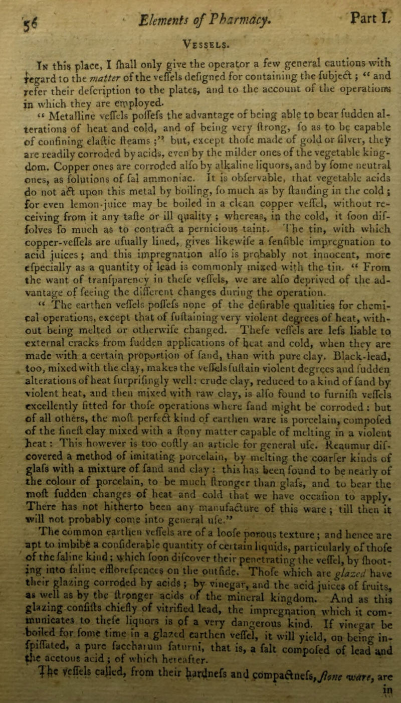 Vessels. In this place, I fhall only give the operator a few general cautions with Regard to the matter of the veffels defigned for containing the fubjeft ; “ and refer their defeription to the plates, and to the account of the operations in which they are employed. “ Metalline veffels poifefs the advantage of being able to bear fudden al- terations of heat and cold, and of being very ftrong, fo as to b? capable of confining elaflic fleams but, except thofe made of gold or filver, they are readily corroded by acids, even by the milder ones of the vegetable king- dom. Copper ones are corroded alfo by alkaline liquors, and by fotne neutral ones, as folutions of fal ammoniac. It is obfervable, that vegetable acids do not aft upon this metal by boiling, fo much as by {landing in the cold ; for even lemon-juice may be boiled in a clean copper vefTel, without re- ceiving from it any tafle or ill quality ; whereas, in the cold, it foon dif- folves fo much as to contraft a pernicious taint. The tin, with which copper-veffels are ufually lined, gives likewile a fenfible impregnation to acid juices; and this impregnation alio is prqhably not innocent, more efpecially as a quantity of lead is commonly mixed with the tin. “ From the want of tranfparency in thefe veffels, we are alfo deprived of the ad- vantage of feeing the different changes during the operation. “ The earthen veffels pofTefs none of the delirable qualities for chemi- cal operations, except that of fuflaining very violent degrees of heat, with- out being melted or otlicrwife changed. Thefe veffels are lefs liable to external cracks from fudden applications of heat and cold, when they are made with a certain proportion of fand, than with pure clay. Black-lead, too, mixed with the clay, make9 the veffels fullain violent degrees and fudden alterations of heat furprifingly well: crude clay, reduced to a kind of fand by violent heat, and then mixed with raw clay, is alfo found to furnifh veffels excellently fitted for thofe operations where fand might be corroded : but of all others, the mofl perftft kind of earthen ware is porcelain, compofed of the finefl clay mixed with a ftony matter capable of melting in a violent heat: This however is too coftly an article for general ufc. Reaumur dif- covered a method of imitating porcelain, by melting the coarfer kinds of glafs with a mixture of fand and clay : this has beep found to be nearly of the colour of porcelain, to be much flronger than glafs, and to bear the mofl fudden changes of heat and cold that we have occafion to apply. There has not hitherto been any manufacture of this ware; till then it will not probably come into general uie.” The Common earthen veffels are of a loofe porous texture; and hence are apt to imbibe a confiderable quantity of ceitain liquids, particularly of thofe of the faline kind; which foon difeover their penetrating the vefTel, by fhoot- jng into faline efflorefeencts on the outfidc. Thofe which are glazed have their glazing corroded by acids ; Ivy vinegar, and the acid juices of fruits, as well as by the llronger acids of the mineral kingdom. And as this glazing confifls chiefly of vitrified lead, the impregnation which it com- municates to thefe liquors is pf a very dangerous kind. If vinegar be -boiled for fome time in a glazed earthen vefTel, it will yield, on being in- flated, a pure faccharum faturni, that is, a fait compofed of lead and the acetous acid ; of which hereafter. ^ Tfce veffels cajled, from their Jurdnefs and ftimpaftnefsjjW ware, are in