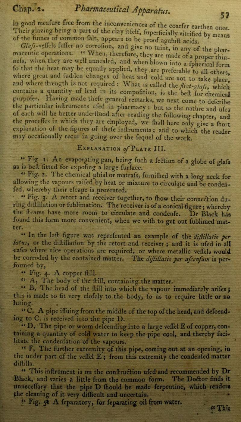 57 in good mcafure free from the inconvenience, of the courier earthen one. Their glazing being a part of the clay itfelf, foperScially vitrified by mea™ of the fumes of common fait, appears to be proof agafnll acids Gtafi-sefaIs fuffer no corrofion, and give no taint, in any of the nhar maceutic operations. “ When, therefore, they are made of a properthin- nefs, when they are well annealed, and when blown into a fpherical form fo that the heat may be equally applied, they are preferable to all others where great and hidden changes of heat and cold are not to take place* and where llrength is not required : What is called the flirt-claf, which contains a quantity of lead in its compofition, is the beft for chemical purpofe-. Having made thefe general remarks, we next come to deferibe the particular inftruments ufed in pharmacy : but as the nature and ufes of each will be better underftood after reading the following chapter, and the proceffes in which they are employed, we fhall here only give a’fhort explanation of the figures of thefe inftruments; and to which the reader may occaiionally recur in going over the fequel of the work. Explanation (t/Tlate III. “ Fig i. An evaporating pan, being fuch a feaion of a globe of glafs as is bell fitted for expofing a large furface. “ Fig. 2. The chemical phial or matrafs, furnilhed with a long neck for allowing the vapours raifed by heat or mixture to circulate and be conden- fed, whereby their efcape is prevented. • “ Pig. 3. A retort and receiver together, to fhow their conneftion du- ring, dillillation or fublimation. The receiver is of a conical figure; whereby the fleams have more room to circulate and condenfe. Dr Black has found this form more convenient, when we wifh to get out fublimed mat- ter. “ In the laft figure was reprefented an example of the diJUllatio per lat us, or the dillillation by the retort and receiver ; and it is ufed in all cafe3 where nice operations are required, or where metallic veffels would be corroded by the contained matter. The dijiillatio per afcenfuin is per- formed by, “ Fig. 4. A copper ftill. “ A, The body of the ftill, containing the matter. “ B, rl he head of the ftill into which the vapour immediately arifes; this is made to fit very clofely to the body, fo as to require little or no luting. . “ C, A pipe iffuingfrom the middle of the top of the head, and defend- ing to C, is received into the pipe D. “ D, The pipe or worm defending into a large veflel E of copper, con- taining a quantity of cold water to keep the pipe cool, and thereby faci* litate the condeniation of the vapours. - < “ F, The further extremity of this pipe, coming out at an opening, in the under part of the veflel E ; from this extremity the condenfed matter diftills. “ This inftrument is on the conftru&ion uf d and recommended by Dr Black, and varies a little from the common form. The Do&or finds it unneceflary that the pipe D fhould be made ferpentine, which render* the cleaning of it very difficult and uncertain. 1 * Fig- 5* A f paratory, for feparating oil from water. f* This