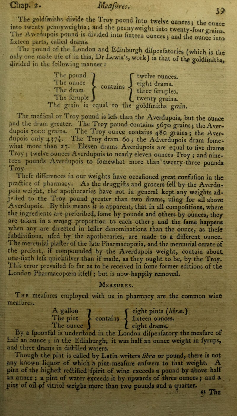 The goldfmiths divide the Troy pound into twelve ounces; the ounce into twenty pennyweights; and the pennyweight into twenty-fourgrains The Avcrdupois pound is divided into fixteen ounces; and the ounce into fixteen parts, called drams. The pound of the London and Edinburgh difpenfatories (which is the only one made life of in this, Dr Lewis’s, work) is that of the goldfmiths divided in the following manner: 6 J The pound The ounce The dram The fcruple The grain is T - contains J equal to the twelve ounces, eight drams, three fcruples. twenty grains, goldfmiths grain. The medical or Troy pound is lefs than the Averdupois, but the ounce and the dram greater. The Troy pound contains 5670 grains; the Aver- dupois 7000 grains. The Troy ounce contains 480 grains; the Aver- dupois only 437v* 1 he T.roy dram 60; the Adverdupois dram fome* what more than 27. Eleven drams Averdupois are equal to five drams Troy ; twelve ounces Averdupois to nearly eleven ounces Troy ; and nine- teen pounds Averdupois to fomewhat more than twenty three pounds T roy. Thefe differences in our weights have occafioned great confufion in the pra&ice of pharmacy. As the druggills and grocers fell by the Averdu- pois weight, the- apothecaries have not in general kept any weights ad- jf.iled to the Troy pound greater than two drams, ufing for all above Averdupois. By this means it is apparent, that in all compofitions, where the ingredients are preferibed, fome by pounds and others by ounces, they are taken in a wrqng proportion to each other; and the fame happens when any are directed in leffer denominations than the ounce, as thefe fubdivifions, ufed by the apothecaries, are made to a different ounce. The mercurial plafter of the late Pharmacopoeia, and the mercurial cerate of the prefent, if compounded by the Averdupois weight, contain about pne-fixth lefs quickfilver than if mads, as they ought to be, by the Troy. This error prevailed fo far as to be received in fome former editions of the London Pharmacopoeia itfelf; but is now happily removed. Measures. The meafures employed with us in pharmacy are the common wine meafures. A gallon 1 f eight pints [libra.) The pint > contains < fixteen ounces. The ounce J (_ eight drams. By a fpoonful is Underftood in the London difpenfatory the meafure of half an ounce ; in the Edinburgh, it was half an ounce weight in fyrups, and three drains in diftilled waters. Though the pint is called by Latin writers libra or pound, there is not any known liquor of which a pint-meafure anfwers to that weight. A pint of the highefl re&ified fpirit of wine exceeds a pound by above half an ounce ; a pint of water exceeds it by upwards of three ounces; and a pint of oil of vitriol weighs more than two pounds and a quarter. * ■ «« The