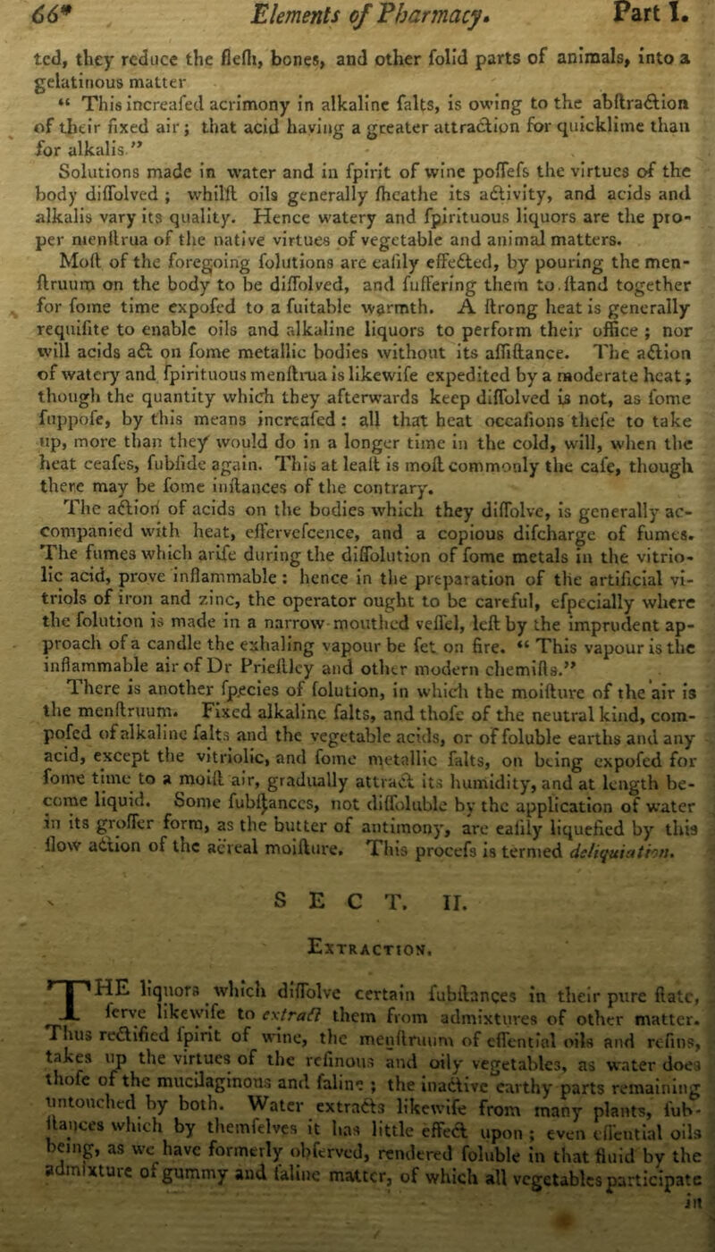 ted, they reduce the fieih, bones, and other folid parts of animals, into a gelatinous matter “ This increafed acrimony in alkaline falts, is owing to the abftra&ion of their fixed air; that acid having a greater attraction for quicklime than for alkalis Solutions made in water and in fpirit of wine poffefs the virtues of the body diffolved ; vvhilft oils generally fhcathe its adlivity, and acids and alkalis vary its quality. Hence watery and fpjrituous liquors are the pro- per niepilrua of the native virtues of vegetable and animal matters. Moll of the foregoing folutions are eaiily effedted, by pouring the men- ftruum on the body to be dilfolved, and fuffering them to. Hand together for fome time expofed to a fuitable warmth. A ftrong heat is generally requifite to enable oils and alkaline liquors to perform their office ; nor will acids adl on fome metallic bodies without its affiftance. The adlion of watery and Fpirituous menllrua is likewife expedited by a moderate heat; though the quantity which they afterwards keep diffolved is not, as fome fappbfe, by this means increafed : all that heat occafions thefe to take up, more than they would do in a longer time in the cold, will, when the heat ceafes, fubfide again. This at lealt is moll commonly the cafe, though there may be fome inilances of the contrary. The adtiorl of acids on the bodies which they diffolve, is generally ac- companied with heat, eftervefcence, and a copious difeharge of fumes. The fumes which arife during the diffolution of fome metals in the vitrio- lic acid, prove inflammable : hence in the preparation of the artificial vi- triols of iron and zinc, the operator ought to be careful, efpccially where the folution is made in a narrow mouthed veffel, left by the imprudent ap- proach of a candle the exhaling vapour be fet on fire. “ This vapour is the inflammable air of Dr Prieftley and other modern chemifts.” 1 here is another fp.ecies of folution, in which the moiftuve of the air is the menftruum. Fixed alkaline falts, and thofe of the neutral kind, com- pofed of alkaline falts and the vegetable acids, or of foluble earths and any acid, except the vitriolic, and fome metallic falts, on being expofed for fome time to a moift air, gradually attract its humidity, and at length be- come liquid. Some fubf^anccs, not diffolublc by the application of water in its groffer form, as the butter of antimony, are eaiily liquefied by this flow action of the acreal moiftuve, *1 Ins procefs is termed delimitation. SECT. II. Extraction. THE liquors which diffolve certain fubilances in their pure (late, ferve likewife to ex trail them from admixtures of other matter. Thus re&ified ipirit of wine, the menftruum of effential oils and refins, takes up the virtues of the refinous and oily vegetables, as water does t lofe of the mucilaginous and inline ; the inactive earthy parts remaining untouched by both. Water extradts likewife from many plants, fub- ftauces which by themfelves it has little effeft upon ; even effential oils leing, as we have formerly obferved, rendered foluble in that fluid by the admixture of gummy and feline matter, of which all vegetables participate iit