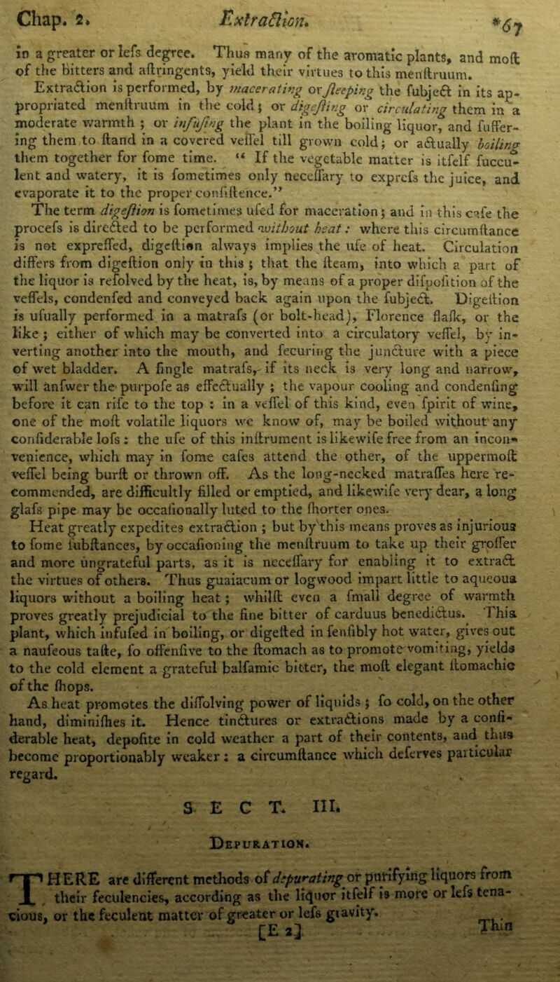 in a greater or lefs degree. Thus many of the aromatic plants, and mod of the bitters and aftringents, yield their virtues to this menllruum. Extra&ion is performed, by macerating or Jleeping the fubjeft in its ap- propriated menllruum in the cold $ or digejling or circulating them in a moderate warmth ; or infujing the plant in the boiling liquor, and fufier- ing them to hand in a covered veil'd till grown cold; or actually boiling them together for fome time. “ If the vegetable matter is itfelf fuccu^ lent and watery, it is fometimes only neceflary to exprefs the juice, and evaporate it to the proper confidence.” The term digejlion is fometimes ufed for maceration ; and in this cafe the procefs is dircfled to be performed ‘without heat: where this circumftance is not exprefied, digelli«n always implies the ufe of heat. Circulation differs from digeftion only in this ; that the lleam, into which a part of the liquor is refolved by the heat, is, by means of a proper difuofition of the veflds, condenfed and conveyed back again upon the fubjedL Digeition is ui'ually performed in a matrafs (or bolt-head), Florence flallc, or the like ; either of which may be converted into a circulatory vefiel, by in- verting another into the mouth, and fecuring the juncture with a piece of wet bladder. A fingle matraisr if its neck is very long and narrow, will anfwer the purpofe as effc&ually ; the vapour cooling and condenfing before it can rife to the top : in a vefiel of this kind, even fpirit of wine, one of the mod volatile liquors we know of, may be boiled without' any confiderable lofs: the ufe of this inllrument is likewife free from an incon* venience, which may in fome cafes attend the other, of the uppermod vefiel being burft or thrown off. As the long-necked matrafles here re- commended, are difficultly filled or emptied, and likewife very dear, a long glafs pipe may be occalionally luted to the fhorter ones. Heat greatly expedites extra£lion ; but by'this means proves as injurious to fome iubftances, by occafioning the menllruum to take up their grofier and more ungrateful parts, as it is necelfary for enabling it to extract the virtues of others. Thus guaiacumor logwood impart little to aqueoua liquors without a boiling beat; whild even a fmall degree of warmth proves greatly prejudicial to the fine bitter of carduus benedi6tus. 1 hia plant, which infufed in boiling, or digetled in fenlibly hot water, gives out a naufeous talle, fo offenfive to the ftomach as to promote vomiting, yields to the cold element a grateful balfamic bitter, the mod elegant ilomachic of the (hops. As heat promotes the difiolving power of liquids ; fo cold, on the other hand, diminifiles it. Hence tindlures or extra&ions made by a confi- derable heat, depofite in cold weather a part of their contents, and thus become proportionably weaker: a circumdance which deferves particular regard. SECT. III. Depuration. THERE are different methods of depurating or purifying liquors from their feculencies, according as the liquor itfelf is more or lefs tena- cious, or the feculent matter of greater or lefs gravity. [E 2l Thin