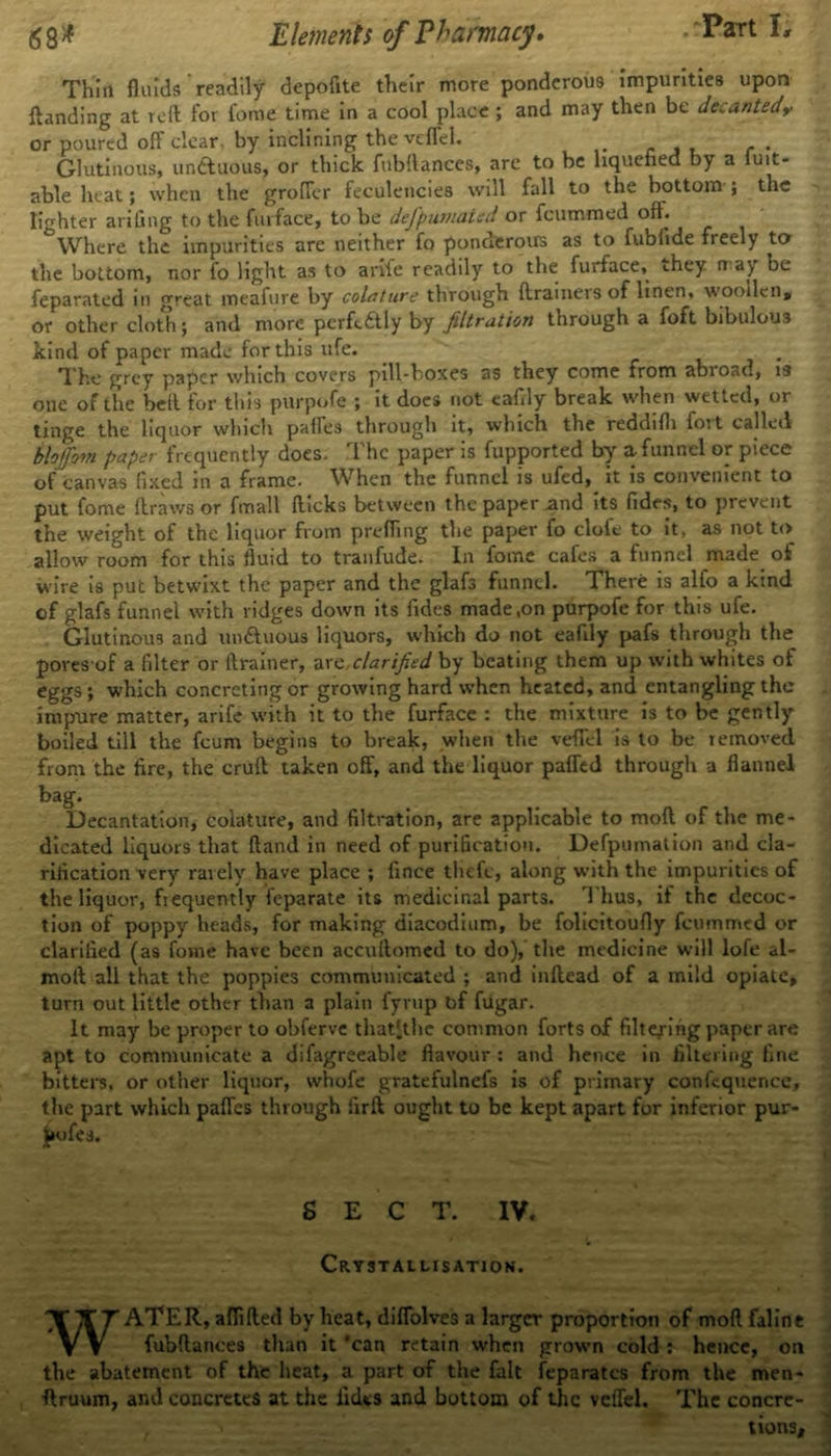 Thiil fluids readily depofite their more ponderous impurities upon {landing at reft for feme time in a cool place ; and may then be decantedy or poured off clear, by inclining the veffcl. Glutinous, unftuous, or thick fubftances, are to be liquefied by a iuit- able heat; when the groffer feculencies will fall to the bottom ; the lighter arifing to the fmface, to be defpumated or feummed oft. Where the impurities are neither fo ponderous as to fubiide freely to the bottom, nor fo light as to ante readily to the furface, they n ay be feparated in great meafure by colature through {trainers of linen, woollen, or other cloth; and more perfcftly by filtration through a foft bibulous kind of paper made for this ufe. The grey paper which covers pill-boxes as they come from abroad, is one of the heft for this purpofe ; it does not eafily break when wetted, or tinge the liquor which paffes through it, which the reddifli foit called blofifiom paper frequently does. The paper is fupported by a funnel or piece of canvas fixed m a frame. When the funnel is ufed, it is convenient to put fome draws or fmall fticks between the paper mid its Tides, to prevent the weight of the liquor from prefling the paper fo clofe to it, as not to allow room for this fluid to tranfude. In fome cafes a funnel made of wire is put betwixt the paper and the glafs funnel. There is alfo a kind of glafs funnel with ridges down its fides made,on purpofe for this ufe. Glutinous and unftuous liquors, which do not eafily pafs through the pores of a filter or drainer, are clarified by beating them up with whites of eggs; which concreting or growing hard when heated, and entangling the impure matter, arife with it to the furface : the mixture is to be gently1 boiled till the feum begins to break, when the veflel is to be removed from the fire, the cruft taken off, and the liquor paffed through a flannel bag. Decantation, colature, and filtration, are applicable to mod of the me- dicated liquors that ftand in need of purification. Defpumation and cla- rification very rarely have place ; fince thefe, along with the impurities of the liquor, frequently feparate its medicinal parts. 1 bus, if the decoc- tion of poppy heads, for making diacodium, be folicitoufly feummed or clarified (as fome have been accuftomed to do), the medicine will lofe al- moft all that the poppies communicated ; and inftead of a mild opiate, turn out little other than a plain fyrup tif fugar. It may be proper to obferve thatitlie common forts of filtering paper are apt to communicate a difagreeable flavour : and hence in filtering fine bitters, or other liquor, whofe gratefulnefs is of primary confequence, the part which paffes through firft ought to be kept apart for inferior pur- jKifes. SECT. IV. Crystallisation. WATER, aflifted by heat, diflblves a larger proportion of mod faline fubftances than it 'can retain when grown cold: hence, on the abatement of the heat, a part of the fait feparates from the men- •ftruum, ami concretes at the fides and bottom of the vcffel. The concre- tions.