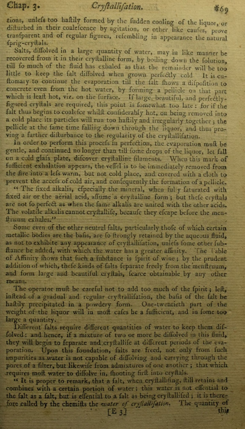 Chap. 3. Cryflallifation. tions, unlefs too haftily formed by the fudden cooling of the liquor, or dillurbed in their coalei'cence by agitation, or other like caufes, prove tranfparent and of regular figures, refembling in appearance the natural fprig-cryllals. Salts, diffolved in a large quantity of water, may in like manner be recovered from it in their cryitalline form, by boiling down the folution, till fo much of the fluid has exhaled as that the remainder will be too little to keep the fait diffolved when grown pcrfe&ly cold It is cu- Itomaiy to continue the evaporation till the lalt fhows a difpofition to concrete even from the hot water, by forming a pellicle on that part which is leaft hot, viz. on the furface. If large,, beautiful, and perfe&ly- fignred cryltals are required, this point as fomewhat too late : for if the fait thus begins to coalcfce whiLft confidcrably hot, on being removed into a cold place its particles will run too haftily and irregularly together ; the pellicle at the fame time falling down through the liquor, and thus pro- ving a farther difturbance to the regularity of the cryflallifation. In order to perform this procefs in perfection, the evaporation mull be gentle, and continued no longer than till fome drops of the liquor, let fall on a cold glais plate, difeover cryitalline filaments. \Vhen this mark of fufficient exhalation appears, the veflel is to lie immediately removed from the fire into a lefs warm, but not cold place, and covered with a cloth to prevent the accefs of cold air, and confequently the formation of a pellicle. “ The fixed alkalis, efpecially the mineral, when ful:y faturated with fixed air or the aerial acid, affume’a cryitalline form ; but thefe cryftals are not fo perfect as when the fame alkalis are united with the other acids. The volatile alkalis cannot cryllallife, becaufc they efcape before the men- ftruum exhales.” , Sonic even of the other neutral falts, particularly thofc of which certain metallic bodies are the bafis, are fo ftrongly retained by the aqueous fluid, as not to exhibite any appeaiance of cryflallifation, unlefs fome otherfub- ftauce be added, with which the water has a greater affinity. The l able of Affinity fhows that fuch a fubllance is f'pirit of wine ; by the prudent addition of which, thefe .kinds of falts feparate freely from the menftruum, and form large and beautiful cryftals, fcarce obtainable by airy other means. The operator mufl be careful not to add too much of the fpirit; left, inflead of a gradual and regular cryllrallifation, the bafis of the fait be haftily precipitated in a powdery form. One-twentieth part of the weight of the liquor will in molt cafes be a fufficient, and in fome too large a quantity. Different falts require different quantities of water to keep them dif- folved: and hence, if a mixture of two or more be diffolved in this fluid, they will begin to feparate and cryllallife at different periods of the eva- poration. Upon this foundation, falts are freed, not only from fuch impurities as .water is not capable of diflblving and carrying through the pores of a filter, but likewife from admixtures of one another ; that which, •requires moft water to diffolve in, fhooting firfl into cryftals. “ It is proper to remark, that a fait, when cryilallifing, Hill retains and combines with a certain portion of water: this water is not cffential to the fait as a fait, but is effential to a fait as being cryllallifed ; it is there- £oxc called by the chemifts the *water of cryflallifation. T he quantity of [E 3] thij