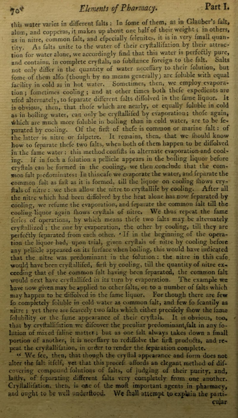 this water varies in different falts : In fome of them, as in Glauber s fait, alum, and copperas, it makes up about one halfof their weight; in others, as in nitre, common fait, and efpccially fclenite.-*, it is in very unail quan- tity. As falts unite to the water of their cryftallifation by their attrac- tion for water alone, we accordingly find that this water is perfectly' pure, and contains* in complete cryltals, no fubftance foreign to the fait. Salts not only differ in the quantity of water neceffary to their folution, but fome of them alfo (though by no means generally) are foluble with equal facility in cold as in hot water. Sometimes, then, we employ evapora- tion ; fometimes cooling; and at other times both thefe expedients aie ufed alternately, to feparate different falts difTolved in the fame liquor. It is obvious, then, that thole which are nearly, or equally foluble in cold as in boiling water, can only be cryftallifed by evaporation; thofe again, Much are much more foluble in boiling than in cold water, are to be fe- parated by cooling. Of the firft of thefe is common or marine fait: of the latter is nitre or falpetre. It remains, then, that we fhould know how to feparate thefe two falts, when both of them happen to be diffolved In the fame water: this method confifls in alternate evaporation and cool- ing. If in fuch a folution a pellicle appears in the boiling liquor before cryftals can be formed in the cooling, we then conclude that the com- mon fait predominates: In this\cafe we evaporate the water, and feparate the common fait as fait as it is formed, till the liquor on cooling Ihows cry- ftals of nitre : we then allow the nitre to cryftallife by cooling. After all the nitre which had been diffolved by the heat alone has now feparated by cooling, we refume the evaporation, and feparate the common lalt till the cooling liquor again (hows cryltals of nitre. We thus repeat the fame fcrics of operations, by which means thefe two falts may be alternately cryftallized ; the one by evaporation, the other by cooling, till they are perfeftly feparated from each other. * If in the beginning of the opera- tion the liquor had, upon trial, given cryftals of nitre by cooling before any pellicle appeared on its furface when boiling, this would have indicated that the nitre was predominant in the folution: the nitre in this cafe, would have been cryftallifed, firft by cooling, till the quantity of nitre ex- ceeding that of the common fait having been feparated, the common fait would next have cryftallifed in its turn by evaporation. The example we Lave now given may be applied to other falts, or to a number of falts which may happen to be diffolved in the fame liquor. For though there are few fo completely foluble in cold water as common fait, and few fo fcantily as nitre ; yet there arc fcarcely two falts which either precifely (how the fame folubility or the fame appearance oi their cryftals. It is obvious, too, that by crvftallifation wc difeover the peculiar predominanqfalt in any fo- lntion of mixed faline matter; but as one lalt always takes down a fmall portion of another, it is neceffary to rediffolvc the firft produ&s, and re- peat the cryftallifiuion, in order to render the fcpaiation complete. u We fee, then, that though the cryftal appearance and form does not alter the fait itfelf, vet that this procef: affords an elegant method of dif- covering compound folutions of falts, of judging of their purity, and, laitly, of feparating different falts very completely from one another. Cryftallifation, then, is ojje of the moft important agents in pharmacy, and ought to be well underilood. We fh»ll attempt t,o explain the parti-