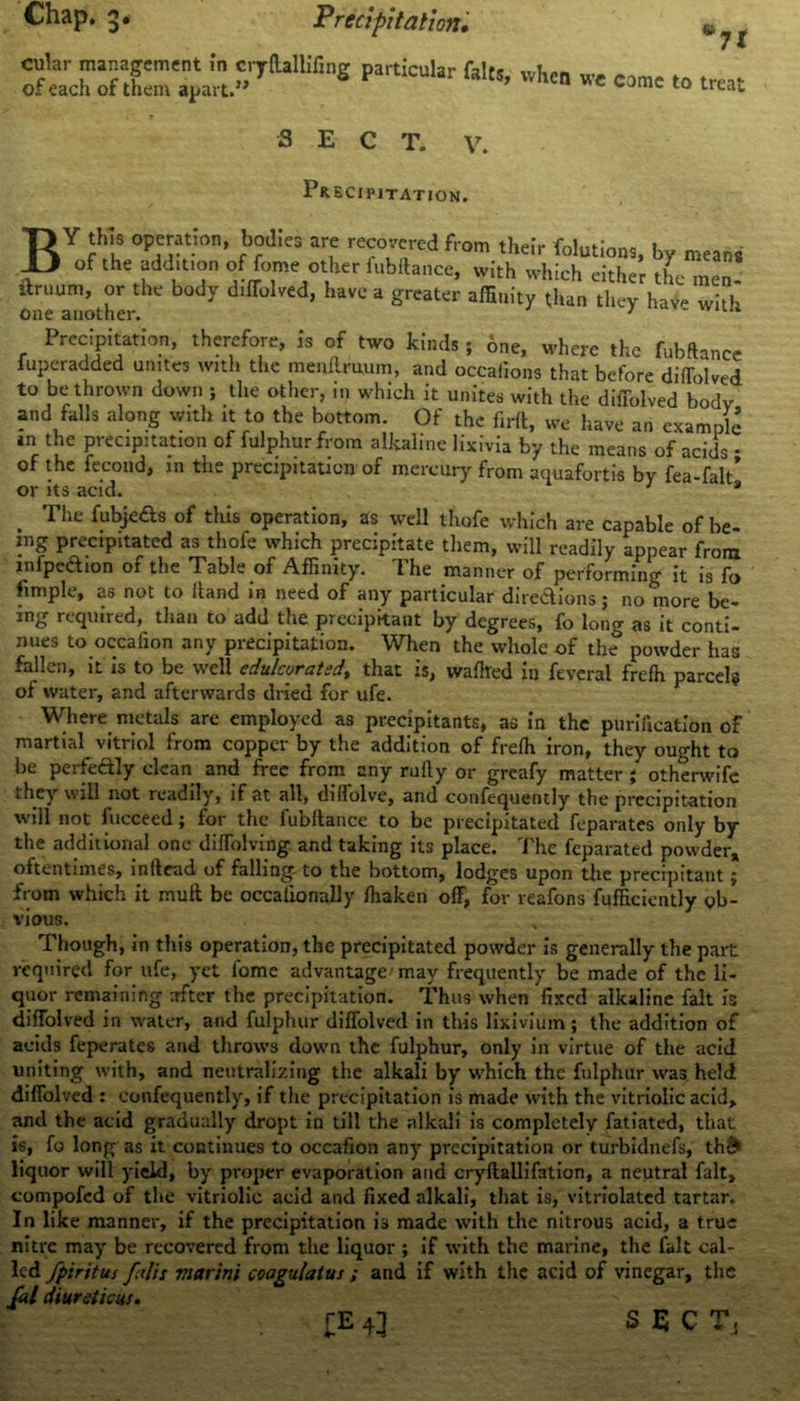 Chap. 3- Precipitation• *n e come to treat cular management in cryftallifing particular falts, when w of each of them apart.” SECT. v. Precipitation. BY this operation, bodies are recovered from their folutioat, by means of the additton of feme other fubftance, with which either the men! urnum, or the body dilfolved, have a greater affinity than they hay- with one another. 1 * Precipitation, therefore, is of two kinds ; one, where the fubftance fuperadded unites with the menftruum, and occafions that before diffolved to be thrown down ; the other, in which it unites with the diffolved body and falls along with it to the bottom. Of the firft, we have an example *n the precipitation of fulphurfrora alkaline lixivia by the means of acids • of the fccond, in the precipitation of mercury from aquafortis by fea-falt’ or its acid. 1 * The fubje&s of this operation, as well thofe which are capable of be- ing precipitated as thofe which precipitate them, will readily appear from infpedhon of the Table of Affinity. The manner of performing it is fo fimple, as not to Hand in need of any particular diredions; no more be- ing required, than to add the precipitant by degrees, fo long as it conti- nues to occafion any precipitation. When the whole of the powder has fallen, it is to be well edulcorated^ that is, waflted in feveral frefh parcel? of water, and afterwards dried for ufe. Where metals are employed as precipitants, as in the purification of martial vitriol from copper by the addition of frefh iron, they ought to be perfectly clean and free from any rufly or greafy matter ; otherwife they will not readily, if at all, diffolve, and confequently the precipitation will not fuccecd; for the fubftance to be precipitated feparates only by the additional one diffolving and taking its place. The feparated powder, oftentimes, inflead of falling to the bottom, lodges upon the precipitant £ from which it mull be occaiionally ffiaken off, for reafons Efficiently ob- vious. Though, in this operation, the precipitated powder is generally the part required for ufe, yet fome advantage'may frequently be made of the li- quor remaining after the precipitation. Thus when fixed alkaline fait is diffolved in water, and fulphur diffolved in this lixivium; the addition of acids feperates and throws down the fulphur, only in virtue of the acid uniting with, and neutralizing the alkali by which the fulphur was held diffolved : confequently, if the precipitation is made with the vitriolic acid, and the acid gradually dropt in till the alkali is completely fatiated, that is, fo long as it continues to occafion any precipitation or turbidnefs, th& liquor will yield, by proper evaporation and cryftallifation, a neutral fait, compofcd of the vitriolic acid and fixed alkali, that is, vitriolated tartar. In like manner, if the precipitation is made with the nitrous acid, a true nitre may be recovered from the liquor; if with the marine, the fait cal- led fpiritus fulls viarini coagulatus ; and if with the acid of vinegar, the fal diureticus. £E SECT.