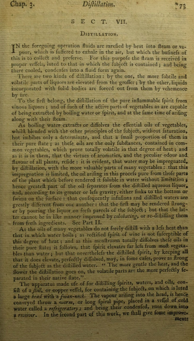 Chap. 3. Diftillation. *73 SECT. VII. Distillation. IN the foregoing operation fluids are rarefied by heat into fteam or va- pour, which is fuftered to exhale in the air, but which the bufinefs of this is to collect and preferve. For this purpofe the fteam is received in proper veffels, luted to that in which the fubjcft is contained; and being tiiere cooled, condentes into a fluid form again. There are two kinds of diftillation : by the one, the more fubtile and volatile parts of liquors are elevated from the groffer ; by the other, liquids incorporated with folid bodies are forced out from them by vehemence by tire. To the fir ft belong, the diftillation of the pure inflammable fpirit from vinous liquors ; and of fuch of the aftive parts of vegetables as are capable of being extrafted by boiling water or fpirit, and at the fame time of arifing along with their fteam. As boiling water extra&s or diffolves the eflential oils of vegetables, whilft blended with the other principles of the fubjeft, without faturation, but imbibes only a determinate, and that a frnall proportion of them in their pure ftate ; as thefe oils are the only fubftances, contained in com- mon vegetables, which prove totally volatile in that degree of heat; and as it is in them, that the virtues of aromatics, and the peculiar odour and flavour of all plants, refide : it is evident, that water may be impregnated, by diftillation, with the more valuable parts of many vegetables : that this impregnation is limited, the oil arifing in this procefs pure from thofe parts of the plant which before rendered it foluble in w'ater without limitation ; hence greateft part of the oil feparates from the diftilled aqueous liquor* and, according to its greater or lefs gravity, either finks to the bottom or fwims on the furface : that confequently infufions and diftilled waters are greatly different from one another: that the firft may be rendered ftrong- cr by pouring the liquor on frefh parcels of the fubjeft ; but that the lat- ter cannot be in like manner improved by cobobating, or re-diitilling them from frefh ingredients. See Part II. As the oils of many vegetables do not freely dift ill with a lefs heat than that in which water boils ; as reftified fpirit of wine is not fufceptible of this degree of heat ; and as this menftruum totally diffolves thefe oils in their pure ftate; it follows, that fpirit elevates far lefs from moft vegeta- bles than water; but that neverthelefs the diftilled fpirit, by keeping all that it does elevate, perfectly difTolved, may, in fome cafes, prove as ftiong of the fubjeft as the diftilled water. “ The more gentle the heat, and the flower the diftillation goes on, the volatile parts are the more peifcdtly fe- parated in their native ftate.” _ The apparatus made ufe.of for diftilling fpirits, waters, and oils, con- fift of a Jiill, or copper veffel, for containirig the fubjeft, on which is luted a large head with a fwan-neck• The vapour arifing into the head, is hence conveyed throw a nv<irm, or long fpiral pipe* placed in a \efiel of cold water called a refrigeratory ; and being their condenfed, runs down into a receiver. In the fecond part of this work, we fliall give tome impiovc- ments