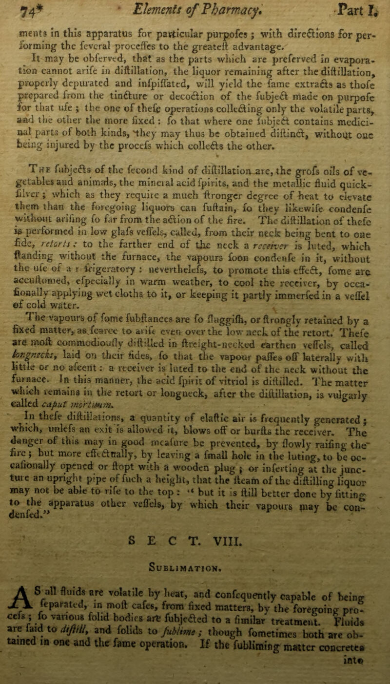 ments in this apparatus for particular purpofes; with directions for per- forming the feveral proceffes to the greateft advantage. It may be obferved, that as the parts which are preferved in evapora- tion cannot arife in diftillation, the liquor remaining after the diftillation, properly depurated and infpiffated, will yield the fame extracts as thofe prepared from the tindbure or decodbion of the fubjedb made on purpofc for that ufe ; the one of theCe operations colluding only the volatile parts, and the other the more fixed : fo that where one fubjedt contains medici- nal parts of both kinds, 'they may thus be obtained diliineb, without one being injured by the procefs which colledbs the other. The fubjedbs of the fecond kind of diftillation are, the grofs oils of ve- getables and animals, the mineial acid fpirits, and the metallic fluid quick- silver ; which as they require a much fbronger degree of heat to elevate them than the foregoing liquors can fuftain, fo they likewife condenfe without arifing fo far from the adbion of the fire. The diftillation of thefe h performed in low glafs veffels, called, from their neck being bent to one fide, retorts ; to the farther end of the neck a receiver is luted, which Handing without the furnace, the vapours foon condenfe in it, without the ufe of a i frigeratoty : neverthelcfs, to promote this effedb, fome arc accuftoroed, efpecially in warm weather, to cool the receiver, by occa- fiooally applying wet cloths to it, or keeping it partly immerfedin a veffel of cold water. I he vapours of fome fubftances are fo fluggifh, or flrongly retained by a fixed matter, a6vfcarce to arift even over the low neck of the retort. Thefe are molt commodioufly diftilied in ftreight-necked earthen veffels, called tor.gr.eck:, laid on their tides, fo that the vapour paffts off laterally with little or no afeent: a receiver is luted to the end of the neck without the furnace. In this manner, the acid fpirit of vitriol is diftilied. The matter which remains in the retort or longueck, after the diftillation, is vulgarly called caput mortwnm. In thefe diilillations, a quantity of elaftic air is frequently generated; which, imlefs an exit is allowed it, blows off or buribs the receiver. The danger of this may in good mcafure be prevented, by flowly railing the fire j but more cfftdtRally, by leaving a fmall hole in the luting, to be oc- calionally opened or ftopt with a wooden plug ; or inferting at the junc- tuie an upright pipe of fuch a height, that the iteam of the diibilling liquor may not be able to rife to the top : •« but it is ftill better done by fitting to the apparatus other veffels, by which their vapours piay be con- denfed.” SECT. VIII. Sublimation. AS all fluids are volatile by heat, and confequently capable of being leparated, in moil cafes, from fixed matters, by the foregoing pro- ceis ; fo various folid bodies art: fubjedbed to a fimilar treatment. Fluids are faid to dtftill, and foluls to Jubltme ; though fometimes both are ob- tained is one and the fame operation. If the fubliming matter concretes into