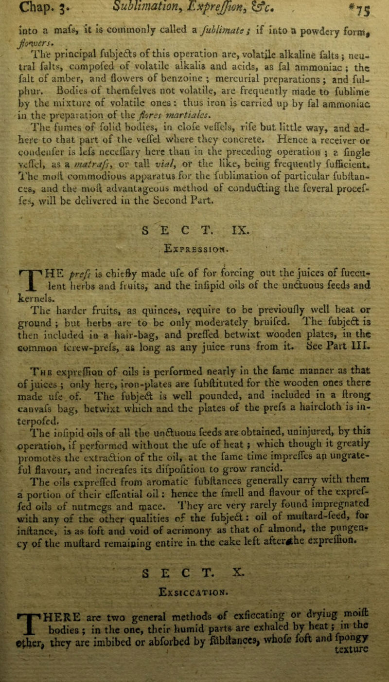 Chap. 3. Sublimation, ExpreJJion, Ss*£. *75 Into a mafs, it Is commonly called a fuhlimate; if into a powdery form* flowers. The principal fubje&s of this operation arc, volatile alkaline falts ; neu- tral falts, compoi'ed of volatile alkalis and acids, as fai ammoniac ; the fait of amber, and flowers of benzoine ; mercurial preparations ; and ful- phur. Bodies of themfelves not volatile, are frequently made to fublime by the mixture of volatile ones: thus iron is carried up by fal ammoniac in the preparation of the /tores mart tales. The fumes of folid bodies, in clofe veffcls, rife but little way, and ad- here to that part of the vcffel where they concrete. Hence a receiver or condeni'er is lefs necchary here than in the preceding operation ; z fingle veflel, as a matrafs, or tall vial, or the like, being frequently fufiicient. The molt commodious apparatus for the fublimation of particular fubitan- ces, and the moll advantageous method of conducting the fcveral procef- fes, will be delivered in the Second Part. S E C T. IX. Expression. 1 THE prefs is chiefly made ufe of for forcing out the juices of fuccu- lent herbs and fruits, and the iniipid oils of the unCtuous feeds and kernels. The harder fruits, as quinces, require to be previoufly well heat or ground ; but herbs are to be only moderately bruifed. The fubjeCt is then included in a hair-bag, and preffed betwixt wooden plates, in the common icrew-prefs, as long as any juice run3 from it. bee Part III. Tub expveffion of oils is performed nearly in the fame manner as that of juices ; only here, iron-plates are fubftituted for the wooden ones there made ufe of. The fubjeCl is well pounded, and included in a ftrong canvafs bag, betwixt which and the plates of the prefs a haircloth is in- terpofed. The infipid oils of all the un&uous feeds are obtained, uninjured, by this operation, if performed without the ufe of heat; which though it greatly promotes the extraction of the oil, at the fame time imprefles ap ungrate- ful flavour, and increafes its difpofition to growr rancid. The oils exprefled from aromatic fubltances generally carry with them a portion of their eflential oil: hence the fmell and flavour of the expref- fed oils of nutmegs and mace. They are very rarely found impregnated with any of the other qualities of the fubjeCt: oil of multard-feed, for inftance, is as toft and void of acrimony as that of almond, the pungen? cy of the muflard remaining entire in the cake left aftcrithe expreffion. S E C T. X. Exsiccation. THERE are two general methods of exficcating or dryiug modi bodies ; in the one, their humid parts are exhaled by heat ; in t ie Other* they are imbibed or abforbed by fhbltances* whofe foft and pongy