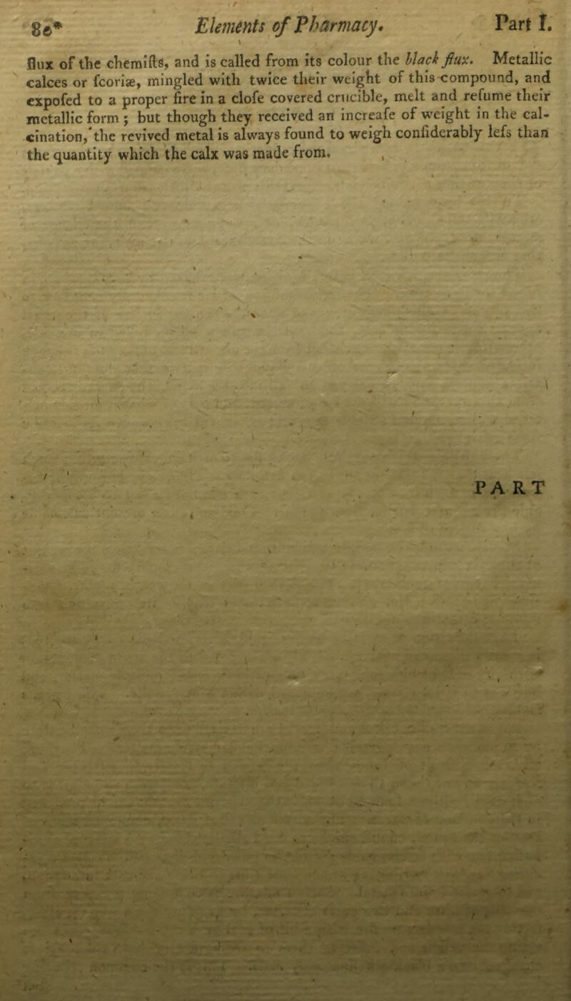 flux of the chemifts, and is called from its colour the black flux. Metallic calces or fcoriae, mingled with twice their weight of this compound, and expofed to a proper fire in a clofe covered crucible, melt and refume their metallic form ; but though they received an increafe of weight in the cal- cination,the revived metal is always found to weigh confiderably lefs than the quantity which the calx was made from. i PART K ■V?-