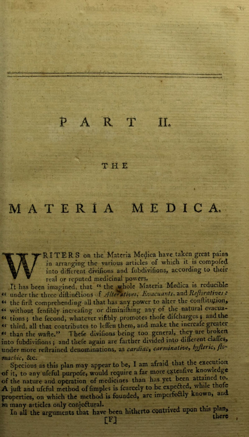 THE MATERIA M E D I C A. WRITERS on the Materia Medica have taken great pains in arranging the various articles of which it is compofed into different divifions and fubdivifions, according to their real or reputed medicinal powers. It has been imagined, that u the whole Materia Medica is reducible te under the three'diftinftions f Alteratives, Evacuants, and Rejioratives * the firft comprehending all that has any power to alter the conftitption, without fenfibly increafing or diminifhing any of the natuial evacua- ** tions ; the fecond, whatever vifibly promotes thofe difcharges ( and the 4< third, all that contributes to lefTen them, and make the incrcafe greater than the wafte.” Thefe divifions being too general, they are bro eit into fubdivifions ; and tnefe again are farther divided into different clailes, under more reftrained denominations, as cardiac, carminative, hyjleric, / c rnacbic, &c. Specious as this plan may appear to be, I am afraid that the execution of it, to any ufeful purpofe, would require a far more ejtcnfive now e ge of the nature and operation of medicines than has yet been attainc to. A juft and ufeful method offimples is fcarcely to be expefted, while thole properties, on which the method is founded, arc imperfect y nown, an in many articles only conjeftural. , ,. , In all the arguments that have been hitherto contrived upon this plan*