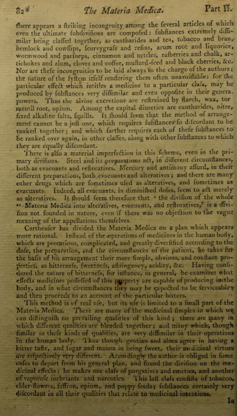 there appears a (Iriking incongruity among the feveral articles of which even the ultimate fubdivifions are compofed: fubftances extremely difii- milar being clafled together, as cantharides and tea, tobacco and bran,' hemlock and cowflips, fcurvygrafs and refins, arum root and liquorice, wormwood and parfncps, cinnamon and nettles, rafberries and chalk, ar- tichokes and alum, cloves and coffee, muftard-feed and black cherries, See. Nor are thefe incongruities to be laid always to the charge of the authors; tht nature of the fyftem irfelf rendering them often unavoidable: for the particular effect which intitles a medicine to a particular clals, may be produced by fubllances very difiimilar and even oppofite in their genera, powers. Thus the alvine excretions are rellrained by ftarch, wax, tor ruentil root, opium. Among the capital diuretics are cantharides, nitre, fixed alkaline falts, fquills. it lhould feem that the method of arrange- ment cannot be a juft one, which requires fubftances fo ddcordant to be ranked together; and which farther requires each of thefe fubllances to be ranked over again, in other claffes, along with other fubftances to which they are equally difeordant. There is alfo a material imperfection in this fcheme, even in the pri- mary divifions. Steel and its preparations aCt, in different circurnitances, both as evacuants and reftoratives. Mercury and antimony afford,- in their different preparations, both, evacuants and alteratives; and there are many other drugs which are forhetimes ufed as alteratives, and fometimes as evacuants. Indeed, ail evacuants, in diminifhed dofes, feem to aCt merely as alteratives. It fhould feem therefore that * the divifion of the whole “ Materia Medica into alteratives, evacuants, ahd reftoratives,’ is a dTvi- fion not founded in nature, even if there was no objection to the vague meaning of the appellations themfelves. Cartheufer has divided the Materia Medica on a plan which appears more rational. Inllead of the .operations of medicines in the human body, which are precarious, complicated, and greatly diverfified according to the dofe, the preparation, and the circumftances of the patient, he takes for the bafis of his arrangement their more fimple, obvious, and conilant pro- perties, as bitternefs, frtrettnefs, aflringency,- acidity, &c. Having confi- dered the nature of bitternefs, for inftance, in general, be examines what effects medicines pofirfied of this p|pperty are capable of producing imthe body, and in what circurnitances they may be expeCted to be ferviceablcy and then proceeds to an account of the particular bitters. This method is of reaf ufe, but its ufe is limited to a fmall part of the Materia Medica. There are many of the medicinal fimplea in which we can diltinguifh no prevailing qualities of this kind ; there are many in which different qualities are blended together ; and many which, though fimilar in thefe kinds of qualities, are very difiimilar in their operations in the human body. Thus though gentian and aloes agree in having a bitter tafte, and lugar and manna in being fweet, their medicinal virtues are refpcCtively vi?ry different. Accordingly the author is obliged in fome cafes to depart from his general plan, and found the divifion on the me- dicinal effeCts : he makes one clafs of purgatives and emetics, and another of vaporofe inebriants and narcotics. This laib clafs confilts of tobacco, elder-flowers, faffron, opium, and poppy feeds; fubftances certainly very difcordant in all their qualities that relate to medicinal intentions. la