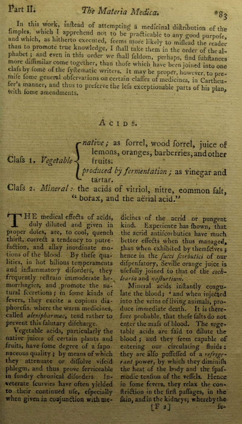 *8$ In this work, mftead of attempting a medicinal diftnWion of the fimples, which I apprehend not to be prafticable to any good purpofe and which, as hitherto executed, feems more likely to mifiead the reader than to promote true knowledge, I lhatll take them in the order of theaU motCV;(Tianf CVen ^ thls °rdeVve M fddom, perhaps, find fubftances more diffimilar come together, than thofe which have been joined into one ... by lome of the fyftematxc writers. It may be proper, however, to pre- mise lome general obfervat 10ns on certain clafles of medicines, in Cartheu- . s manner, and thus to preferve the lefs exceptionable parts of his plan, tvith fome amendments. * ' A C I D S. r native ; as forrel, wood forrel, juice of ■ . . \ lemons, oranges, barberries, and other Clafs 1. Vegetable < fruits: / ■produced by fermentation ; as vinegar and tartar. Clafs 2. Mineral: the acids of vitriol, nitre, common fait, “ borax, and the aerial acid.’ THE medical efle&s of acids, duly diluted and given in proper doles, are, to cool, quench thirlt, correft a tendency to putre- faction, and allay inordinate mo- tions of the blood By thefe qua- lities, in hot bilious temperaments and inflammatory diforders, they frequently reitrain immoderate he-^ morrhagies, and promote the na- tural fecretions ; in fome kinds of fevers, they excite a copious dia - phorefis, where the warm medicines, called alexipbart/iacy tend rather to prevent this falutary diieharge. V egetable acids, particularly the native juices of certain plants and fruits, have fome degree of a fapo naceous quality ; by means of which they attenuate or dilTolve vifeid phlegm, and thus prove ferviceable in fundry chronical diforders. In- veterate feurvies Eave often yielded to their continued ufe, efpecially when given in conjunction with me- dicines of the acrid or pungent kind. Experience has fhown, that the acrid antifcorbutics have much better eife&s when thus managed, than when exhibited by themfdves ; hence in the fucci fcorbutici of our difpenfatory, Seville orange juice is ufefully joined to that of the coch- learia and najiurtittnii Mineral acids inftantly coagu- late the blood; ‘ and when injected into the veins of living animals, pro- duce immediate death. It is there- fore probable, that thefe falts do not enter the mafs of blood. The vege- table acids are faid to dilute the blood ; and they feem capable of entering our circulating fluids : they are alfo poflefTed of a refrige- rant power, by which they diminifh the heat of the body and the fpaf- modic tenfion of the veffela. Hence in fome fevers, they relax the con- ftri&ion in the firlt paflages, in the fkin, andin the kidneys; whereby the LF 2] • fe-