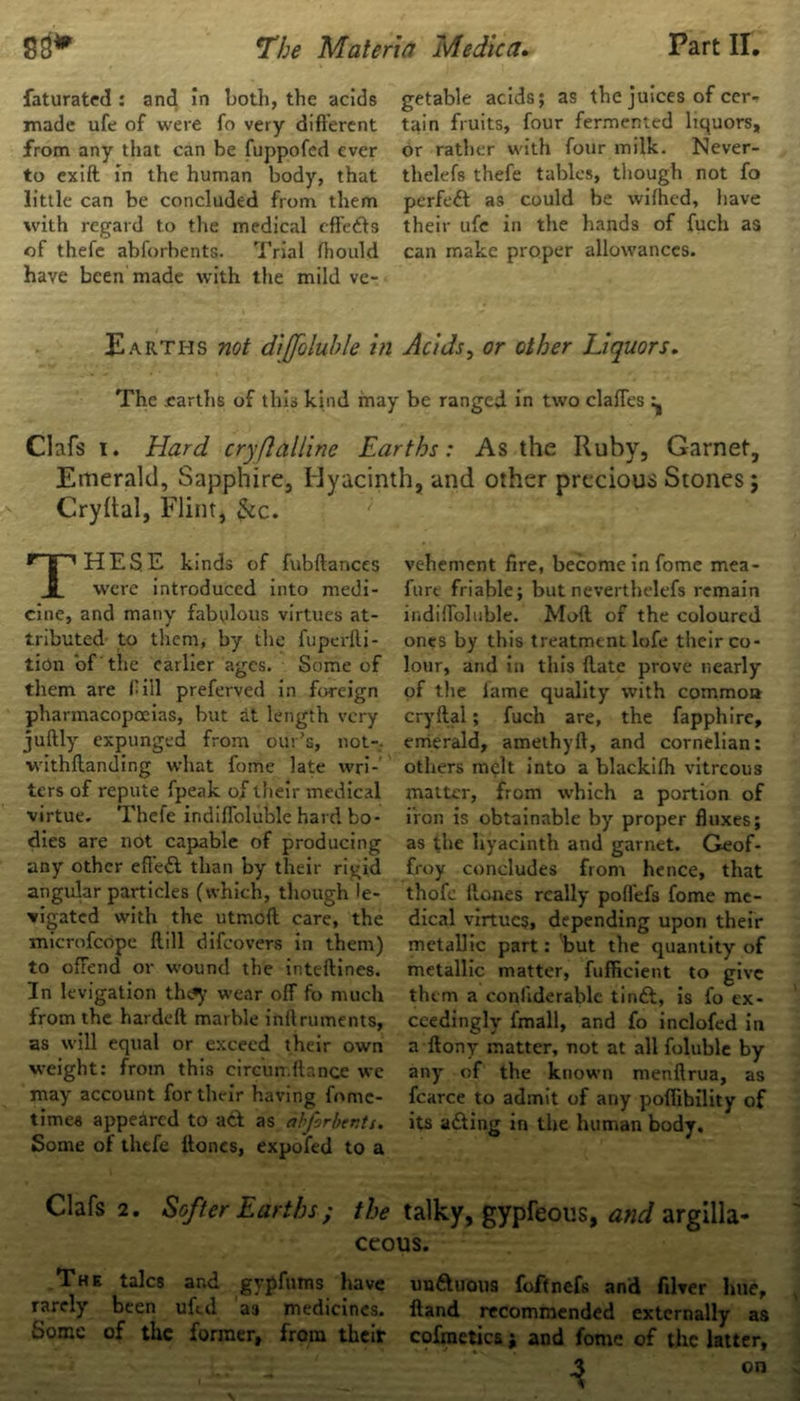 faturated : and in both, the acids made ufe of were fo very different from any that can be fuppofed ever to exift in the human body, that little can be concluded from them with regard to the medical effe&s of thefe abforbents. Trial ffiould have been made with the mild ve- getable acids; as the juices of cer- tain fruits, four fermented liquors, or rather with four milk. Never- theless thefe tables, though not fo perfect as could be wifhed, have their ufe in the hands of fuch as can make proper allowances. Earths not diffoluble in Acids, or other Liquors. The .earths of this kind may be ranged in two claffes - Clafs i. Hard cryflalline Earths: As the Ruby, Garnet, Emerald, Sapphire, Hyacinth, and other precious Stones; Cryftal, Flint, &c. THESE kinds of fubftarices were introduced into medi- cine, and many fabulous virtues at- tributed to them, by the fuperfli- tion of the earlier ages. Some of them are fill preferved in foreign pharmacopoeias, but at length very juftly expunged from our’s, not-, withftanding what fome late wri- ters of repute fpeak of their medical virtue. Thefe indilfoluble hard bo- dies are not capable of producing any other eft’edl than by their rigid angular particles (which, though le- vigated with the utmoft care, the microfcope ftill difeovers in them) to offend or wound the inteftines. In levigation thc^ wear off fo much from the hardeft marble inttruments, as will equal or exceed their own weight: from this circun.ffance we may account for their having fnme- time« appeared to a& as abforber.ts. Some of thefe ttoncs, expoied to a vehement fire, become in fome mea- fure friable; but neverthelefs remain indiffoluble. Mod of the coloured ones by this treatment lofe their co- lour, and in this (late prove nearly of the fame quality with common cryftal; fuch are, the fapphire, emerald, amethyft, and cornelian: others melt into a blackifh vitreous matter, from which a portion of iron is obtainable by proper fluxes; as the hyacinth and garnet. Geof- frey concludes from hence, that thofc ftones really poflefs fome me- dical virtues, depending upon their metallic part: but the quantity of metallic matter, fufficient to give th cm a conliderablc tinft, is fo ex- ceedingly fmall, and fo inclofed in a ftony matter, not at all foluble by any of the known menflrua, as fcarce to admit of any poflihility of its a&ing in the human body. Clafs 2. Softer Earths; the talky, gypfeous, and argilla- ceous. The talcs and gypfums have unaiious foftnefs and filver hue, rarely been ufed as medicines. Hand recommended externally as Some of the former, from their cofmetics j and fome of the latter, 3 on