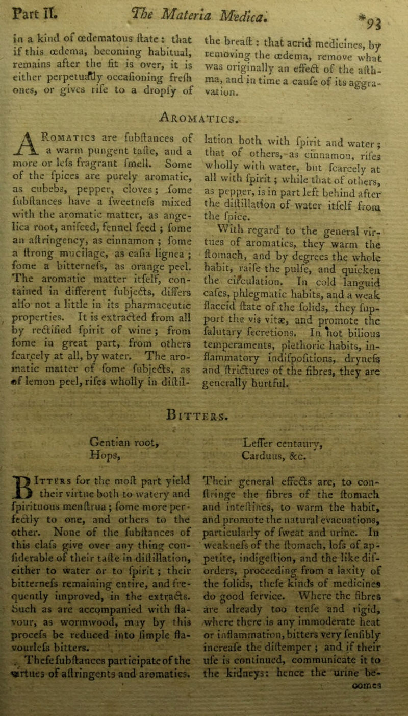 in a kind of oedematous ftate : that the breaft : that acrid medicines by if this oedema, becoming habitual, removing the oedema, remove what remains after the fat is over, it is was originally an effed of the aftb- either perpetuity occafioning frefh ma, and in time a caufe of its aggra- ones, or gives rife to a dropiy of vat ion. 6fa Aromatics. ARomat!C3 are fubftances of a warm pungent tafte, and a more or lefs fragrant fmell. Some of the ipices are purely aromatic, as cubebs, pepper, cloves; fome fubftances have a fweetnefs mixed with the aromatic matter, as ange- lica root, anifeed, fennel feed ; fome an aflringency, as cinnamon ; fome a Itrong mucilage, as cafia lignea ; fome a bitternefs, as orange peel. The aromatic matter itfelf, con- tained in different fubje&s, differs all'o not a little in its pharmaceutic properties. It is extracted from all by rectified fpirit of wine ; from fome in great part, from others fcarcely at all, by water. The aro- matic matter of fome fubje&s, as «f lemon peel, riles wholly in diftil- lation both with fpirit and water; tiiat of others, as cinnamon, riles wholly with water, but fcarcely at all with fpirit; while that of others, as pepper, is in part left behind after the diihllation of water itfelf from the fpice. With regard to the general vir- tues of aromatics, they warm the ftomach, and by degrees the whole habit, raife the pulfe, and quickea the circulation. Tn cold languid cafes, phlegmatic habits, and a weak flaccid ftate of the folids, they fup- port the vis vitae, and promote the falutary fecretions. In Tiot bilious temperaments, plethoric habits, in- flammatory indifpofitions, drynefs and ftriftures of the fibres, they are generally hurtful. Bitters. Gentian root. Hops, BItters for the moft part yield their virtue both to watery and fpirituous menftrua; fome more per- fectly to one, and others to the other. None of the fubftances of this clafs give over any thing con- ficlcrable of their tafte in diflillation, cither to water or to fpirit; their bitternefs remaining entire, and fre- quently improved, in the extrafts. buch as are accompanied with fla- vour, as wormwood, may by this procefs be reduced into Ample fla- vourlcfs bitters. . Thefe fubftances participate of the vrtues of ailringents and aromatics. Lefler centaury, Carduus, See. Their general effects arc, to con- ftringe the fibres of the ftomach and inteftiii'es, to warm the habit, and promote the natural evacuations, particularly of fweat and urine. In vveaknefs of the ftomach, lofs of ap- petite, indigeftion, and the likedif- orders, proceeding from a laxity of the folids, thefe kinds of medicines do good ferviqe. Where the fibres are already too tenfe and rigid, where there is any immoderate heat or inflammation, bitters very fenfibly increaie the diftemper ; and if their ufe is continued, communicate it to the kidneys: hence the urine be- comes