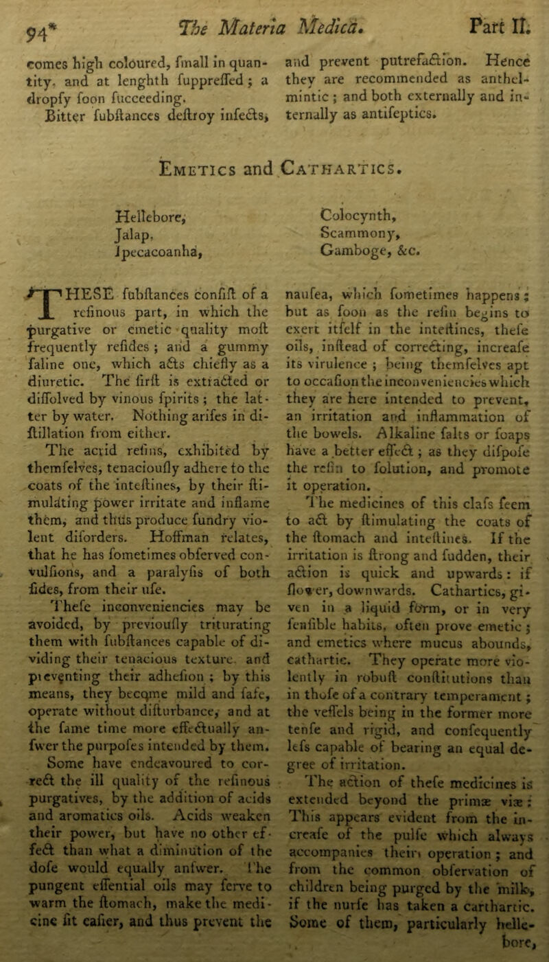 comes high coloured, fmall in quan- and prevent putrefaction. Hence tity. and at lenghth fuppreffed ; a they are recommended as anthel- dropfy foon fucceeding. mintic ; and both externally and in- Bitter fubftances dcftroy infeCts, ternally as antifeptics. Emetics and Cathartics. Hellebore, Colocynth, Jalap, Scammony, ipecacoanha, Gamboge, &c. THESE fubftances conftft of a rcfinous part, in which the •purgative or emetic quality moft frequently refides ; and a gummy faline one, which a£ts chiefly as a diuretic. The firft is extracted or diftblvcd by vinous fpirits ; the lat- ter by water. Nothing arifes in di- ftillation from either. The acrid refills, exhibited by themfelves, tenacioufly adhere to the coats of the inteftines, by their fti- muldting power irritate and inflame them, and thus produce fundry vio- lent diforders. Hoffman relates, that he has fometimes obferved con- vulfions, and a paralvfis of both fides, from their ufe. Thefe inconveniencies may be avoided, by previoufly triturating them with fubftances capable of di- viding their tenacious texture, and pi eventing their adhefion ; by this means, they becqme mild and fafe, operate without difturbance, and at ihe fame time more effectually an- fwer the purpofes intended by them. Some have endeavoured to cor- rect the ill quality of the refinous purgatives, by the addition of acids and aromatics oils. Acids weaken their power, but have no other ef- fe£t than what a diminution of the dofe would equally anfwer. 1’he pungent effential oils may ferve to warm the ftomach, make the medi- cine fit eafier, and thus prevent the naufea, which fometimes happens ; but as foon as the refill begins to exert ltfelf in the inteftines, thefe oils, inftead of correcting, increafe its virulence ; being themfelves apt to occafion the inconveniencies which they are here intended to prevent, an irritation and inflammation of the bowels. Alkaline falts or foaps have a better eflcCt; as they difpofe the refin to folution, and promote it operation. The medicines of this clafs feem to a£t by (Emulating the coats of the ftomach and inteftines. If the irritation is ftrong and fudden, their action is quick and upwards: if fio« er, downwards. Cathartics, gi- ven in a liquid farm, or in very fcniible habits, often prove emetic ; and emetics where mucus abounds, cathartic. They operate more vio- lently in robuft conftxtutions than in thofe of a contrary temperament ; the veffels being in the former more tenfe and rigid, and confequently lefs capable of bearing an equal de- gree of irritation. The action of thefe medicines is extended beyond the primae vis : This appears evident from the in- creafe of the pulfe which always accompanies theiri operation ; and from the common obfervation of children being purged by the milk, if the nurfe has taken a carthartic. Borne of them, particularly belle-