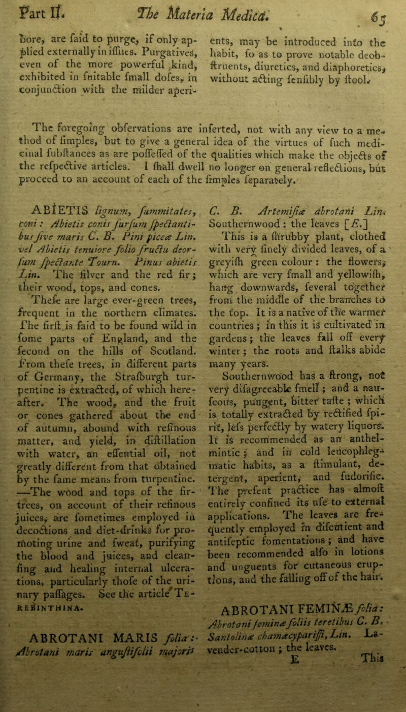 » * J bore, are faid to purge, if only ap- ents, may be introduced info the £lied externally in iffues. Purgatives, habit, fo as to prove notable dcob- even of the more powerful kind, ftruents, diuretics, and diaphoretics* exhibited in fmtable fmall dofes, in without afting fenlibly by ftooL conjunction with the milder aperi- The foregoing obfervations are inferted, not with any view to a me- thod of iimples, but to give a general idea of the virtues of fuch medi- cinal fubftances as are poffeffed of the qualities which make the objects of the refpedtive articles. I fhall dwell no longer on general reflections, but proceed to an account of each of the frmples feparately. ABlETIS lignum, fummitates, coni ; Abietis conis Jurfum fpettanti- bus Jive maris C. B. Pini pice a Lin. vel Abietis tenuiore folio fruttu deor- fum fpecia/.te ‘Tourn. Pinus abietis I .in. The filver and the red fir; their wood, tops, and cones. Thefc are large ever-green trees, frequent in the northern climates. The firil is faid to be found wild in fome parts of England, and the fecond on the hills of Scotland. From thefe trees, in different parts of Germany, the Strafburgh tur- pentine is extra&ed, of which here- after, The wood, and the fruit or cones gathered about the end of autumn, abound with refinous matter, and yield, in diffillation with water, an efferrtial oil, not greatly different from that obtained by the fame means from turpentine. —The wood and tops of the fir- trees, on account of their refinous juices; are fometimes employed in decoctions and diet-drinks for pro- moting urine and fweat, purifying the blood and juices, and clean- fing and healing internal ulcera- tions, particularly thofe of the uri- nary paffages. See the article Te- reSinthina. ABROTANI MARIS folia:- Abrotani marts angujlifdii major's* C. B. Artemiftce dbrotani Lin. Southernwood : the leaves [-£.] This is a flirubby plant, clothed with very finely divided leaves, of a greyilh green colour : the flowers,- which are very fmall and yellowifli, hang downwards, feveral together from the middle of the branches to the top. It is a native of the warmer countries ; in this it is cultivated in gardens; the leaves fall off every winter; the roots and ftalks abide many years. Southernwood has a ftrong, not very difagreeable finell ; and a nair- feoirs, pungent, bitter tafte ; which is totally extracted by rectified fpi- rit, lei’s perfectly by watery liquors. It is recommended as an anthel- mintic i and in cold leiicophleg-*’ inatic habits, as a iliinulant, de- tergent, aperient, and fudorific. The prefent practice has almolt entirely confined its ufe to external applications. The leaves are fre- quently employed in difcntient and antifeptic fomentations ; and have been recommended alfo in lotions and unguents for cutaneous erup- tions, and the falling off of the hair. ABROTANI FEMIhLE folia: Abrotani femintefoliis teretibus C. B. Santolin* ckamacyparijji, Ltn. La- vender-cotton the leaves. E This