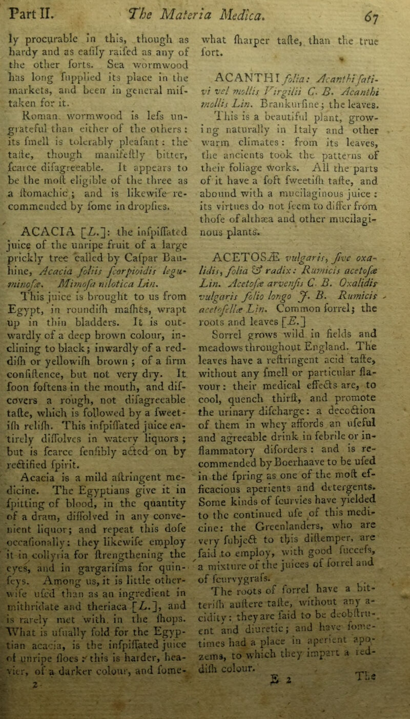 ly procurable in this, though as hardy and as eafily raifed as any of the other forts. Sea wormwood lias long Tupplied its place in the markets, and been' in general mif- taken for it. Roman, wormwood is lefs un- grateful than either of the others : its fined is tolerably pleafant: the talle, though manifieftly bitter, fcaice difagreeable. It appears to be the moil eligible of the three as a itomachic ; and is likewife re- commended by fome in dropfics. ACACIA [Z,.]: the infpifiated juice of the unripe fruit of a large prickly tree called by Cafpar Bail- in’ne, Acacia foliis fcorpioidis lcgu~ tninofe. M'nnofa mlotica Lin. This juice is brought to us from Egypt, in roundifh malhes, wrapt up in tliin bladders. It is out- wardly of a deep brown colour, in- clining to black; inwardly of a red- dirti or yellowirti brown ; of a firm confidence, but not very dry. It foon foftens in the mouth, and dif- covers a rough, not difagreeable tarte, which is followed by a fweet- irti rclirti. This infpirtated juice en- tirely difTolvc's in watery liquors ; but is fcarce fenfibly acted on by reftified fpirit. Acacia is a mild ailringent me- dicine. The Egyptians give it in fpitting of blood, in the quantity of a dram, dirtolved in any conve- nient liquor; and repeat this dofe occafionally: they likewife employ it in collyria for ftrengthening the eyes, and in gargarifms for quin- feys. Among us, it is little other- wife ufed than as an ingredient in mithridate and theriaca jjZ..], and is rarely met with, in the rtiops. What is ufually fold for the Egyp- tian acacia, is the infpiffated juice of unripe floes r this is harder, hea- vier, of a darker colour, and fome- what rtiarper tarte, than the true fort. ACANTHI folia: Acanthi fafi- vi vel mollis Virgilii C- B• Acanthi mollis Lin. Brankurfine; the leaves. 'I his is a beautiful plant, grow- i ng naturally in Italy and other warm climates: from its leaves, the ancients took the patterns of their foliage works. All the parts of it have a foft fweetirti tarte, and abound with a mucilaginous juice : its virtues do not feem to differ from thofe of althaea and other mucilagi- nous plants'. ACETOSiE vulgaris, free oxa- lidis, folia IA radix: Rum ids acetofa Lin. Acetofe arvenfis C B. Oxalidis- vulgaris folio longo f. B. Rumicis * acetofell* Lin. Common forrel; the roots and leaves [Zk] Sorrel grows wild in fields and meadows throughout England. The leaves have a reftringent acid tarte, without any fmell or particular fla- vour: their medical effedfs are, to cool, quench third, and promote the urinary difeharge: a deception of them in whey' affords an ufeful and agreeable drink in febrde or in- flammatory diforders : and is re- commended byBoerhaave to be ufed in the fpring as one of the moll ef- ficacious aperients and detergents. Some kinds of feurvies have yielded to the continued ufe of this medi- cine: the Greenlanders, who are very fubjeft to tfiis diflemper, are faid ,to employ, with good fuccefs, a mixture of the juices of forrel and of icurvygrafs. The roots of forrel have a bit- terilli auffere talle, without any a- cidity: they are laid to be deobftru- ent and diuretic; and have lome- tirnes had a place in aperient apo- zems, to which they impart a red- diih colour.