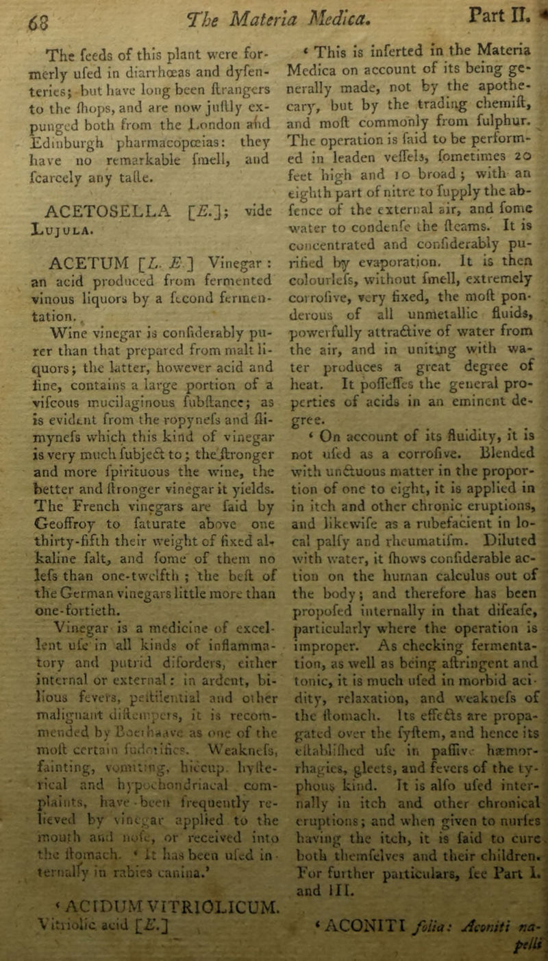 The feeds of this plant were for- merly ufed in diarrhoeas and dyfen- teries; but have long been ftrangers to the fliops, and are nowjuftly ex- punged both from the .London and Edinburgh pharmacopoeias: they have no remarkable fmell, and fcarcely any talle. ACETOSELLA [£.]; vide Lujula. ACETUM [A E ] Vinegar : an acid produced from fermented vinous liquors by a fecond fermen- tation. . Wine vinegar is confulerably pu- rer than that prepared from malt li- quors; the hitter, however acid and line, contains a large portion of a vifeous mucilaginous fubftancc; as is evident from the ropynefs and fli- mynefs which this kind of vinegar is very much fubjedl to; the ftronger and more fpirituous the wine, the better and flronger vinegar it yields. The French vinegars are faid by Geoffroy to faturate above one thirty-fifth their weight of fixed al- kaline fait, and fome of them no lefs than one-twelfth ; the be it of the German vinegars little more than one-fortieth. Vinegar is a medicine of excel- lent ui'e in all kinds of inflamma- tory and putrid diforders, either internal or external: in ardent, bi- lious fevers, pdlilential and oilier malignant diftempers, it is recom- mended by Boeihaavc as one of the moll certain fudotifics. Weaknefs, fainting, vomiting, hiccup liyfte- vical and hypochondriacal com- plaints, have been lrequently re- lieved by vinegar applied to the mouth and note, or received into the ilomach. ‘ it has been uled in • ternully in rabies caniiia.* ‘ AdDUM VITRIOLICUM. Vitriolic acid ££.3 « This is inferted in the Materia Medica on account of its being ge- nerally made, not by the apothe- cary, but by the trading chemift, and mod commonly from fulphur. The operation is faid to be perform- ed in leaden vefleb, fometimes 20 feet high and 1 o broad ; with an eighth part of nitre to fupply the ab- fence of the external air, and fome water to condenfe the fleams. It is concentrated and confiderably pu- rified by evaporation. It is then colourlefs, without fmell, extremely corrolive, very fixed, the moft pon- derous of all unmetallic fluids, powerfully altra&ive of water from the air, and in uniting with wa- ter produces a great degree of heat. It pofleffes the general pro- perties of acids in an eminent de- gree. ‘ On account of its fluidity, it is not ufed as a corrofive. Blended with unftuous matter in the propor- tion of one to eight, it is applied in in itch and other chronic eruptions, and likevvife as a rubefacient in lo- cal palfy and rheumatifm. Diluted with water, it (hows confiderable ac- tion on the human calculus out of the body; and therefore has been propofed internally in that difeafe, particularly where the operation is improper. As checking fermenta- tion, as well as being aftringent and tonic, it is much ufed in morbid aci- dity, relaxation, and weaknefs of the ftomach. Its effefts are propa- gated over the fyftem, and hence its eftablifhed ufe in pafiiv. haemor- rhagics, gleets, and fevers of the ty- phous kind. It is alfo uled inter- nally in itch and other chronical eruptions; and when given to nuries having the itch, it is faid to cure both themfelvcs and their children. For futther particulars, fee Part 1. and III. ‘ ACONITI folia: Aconiti na- .