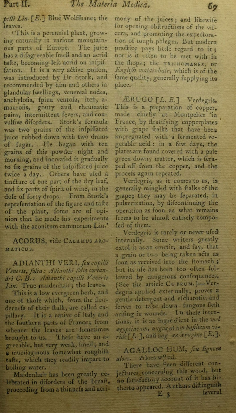 pelli Lin. £.£.] Blue WolfTbane; tlie leaves. ‘ This is a perennial plant, grow- ing naturallv in various mountain- ous parts of Europe. The juice has a difagreeable fniell ami an acrid tafle, becoming lefs acrid on inipif fation. It is a very adtive poilon, was introduced by Dr Stork, and recommended by him and others in glandular lwellings, venereal nodes, anchylofis, fpina ventoia, itch, a- niaurofis, gouty and rheumatic pains, intermittent fevers, and con- vuliive difordevs. Stork’s formula was two grains of the infpiffated juice rubbed down with two drams of fugar. ' He began with ten grains of this powder night and morning, and increafed it gradually to fix grains of the infpiffated juice twice a day. Others have ufed a tindlure of one part of the dry leaf, and fix parts of Spirit of wine, in the dofe of forty drops. From Stork’s reprefentation of the figure and talle of the plant, ionic are of opi- nion that he made his experiments with the aconitumcammorum Liu.’ ACORUS, vide Calamus aro- M ATICUS. ADI ANTHI VERI, feu capita Veneris, folia : Adianthi folio cor tan - dri C. B.: Adianthi cap 'tlli Verisris Lin. True maidenhaii ; the leaves. This is a low evergreen herb, and one of thole which, from the ilen- dernefs of their {talk, are called ca- pillary. It is a native of italy and the fouthern pants of France; from whence the leaves are fometimes brought to us. Thefe have an a- grceable, but very weak, fmell; and a mucilaginous fomewhat rouglufii talle, which they ieadily impart to boiling water. Maidenhair has been greatly ce- lebrated in diforders of the breaft, proceeding from a thiunefs and acu- mony of the juices; and likewife lor opening obllrudtions of the vif- ccra, and promoting the ex perora- tion of tougii phlegm. But modern practice pays little regard to it ; nor is it often to be met with in the lliops; the truchomanes, or Englijh maidenhair, which is of the fame quality, generally fupplying its place. JERUGO \_L. i?.j] Verdegris. This is a preparation of copper, made chiefly at Montpelier 'in France, by Gratifying copperplates with grape Gaik’S that have been impregnated with a fermented ve- getable acid : in a few clays, the plates are found covered with a pale green downy matter, which is fera- ped off from the copper, and the procefs again repeated. Verdegris, as it comes to us, is generally mingled with Gaiks of the grape; they may be feparated, in pulverization by dilcontinuing the operation as foon as what remains feems to be almoft entirely compo- sed of them. Verdegris is rarely or never ufed internally. Some writers greatly extol it as an emetic, and fay, that a grain or two being taken a£ts as foon as received into the Gomach ; but its .ufe has been too often fol- lowed by dangerous confequences. (See tiie article Cu prum.)—Ver- degvis ap; lied externally, proves a gentle detergent and efcharotic, and ferves to take down fungous fleili avifing in wounds. I n thcle inten- tions, it is an ingree/Lnt in the tnel cegypliacutn, unguent um baflicum c rTdc if ], and ting ex arugine [■£•]• AGALLOC HUM, feu. lignum aloes. Aloes w°ou. There have ^een different con- jefturesvconcein’ng this wood, but no fatisfa&my account of it has hi- therto appeared. AuthorsdiGmguiih jr j ieverai