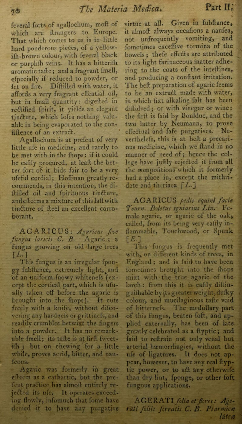 feveral forts of agallochum, mod of which are grangers to Europe. That which comes to us is in little hard ponderous pieces, of a yellow- ifh-brovvn colour, with feveral black or purplilh veins. lL has a bitterifh aromatic tafte; and a fragrant frrvcll, elpecially if reduced to powder, or fet on fire. Diddled with water, it affords a very fragrant eflential oil, but in fmall quantity: digeded in redtified fpirit, it yields an elegant tjnfture, which lofes nothing valu- able in being evaporated to the con- fidence of an extract. Agallochum is at prefent of very little ufe in medicine, and rarely to be met with in the Ihops: if it could be eafily procured, at lead the bet- ter fort of it bids fair to be a very ufeful cordial; Hoffman greatly re- commends, in this intention, the di- ddled oil and fpirituous tindhire, andedeems a mixture of this lad with tindture of deel an excellent corro- borant. A G A R IC U S : Agaricus five fungus laricis C. B. Agaric ; a fungus growing on old 'large trees This fungus is an irregular fpon- gy fubdance, extremely light,^and of an uniform fnowy whitenefs (ex- cept the cortical part, which is uiu- ally taken off before the agaric is brought into the {hops). It cuts freely with a knife, without difeo- vering any hardnefs or grittinefs, and readily crumbles betwixt the lingers into a powder. It has no remark- able i'mell; its tade is at fird. fweet- ifh ; but on chewing for a little while, proves acrid, bitter, and nau- feous. Agaric was formerly in great edeem as a cathartic, but the pre- fent practice has alinoll entirely re- jected its life. It. operates exceed- ing flowlv, infomuch that fome have denied it to have any purgative virtue at all. Given in fubdance, it almod always occafions a naufea, not unfrequently vomiting, and fometimes exceffive tormina of the bowels ; thefe effedts are attributed to its light farinaceous matter adhe- ring to the coats of the intedines, and producing a condant irritation. The bed preparation of agaric feems to be an extradl made with water, in which fixt alkaline fait has been didolved ; or with vinegar or wine: the fird is faid by Uoulduc, and the two latter by Neumann, to prove effectual and fafe purgatives. Ne- verthelefs, this is at bed a precari- ous medicine, which we band in no manner of need of; hence the col- lege have judly rejedted it from all the oompofitions v hich it formerly had a place in, except the mithri- date and tluriaca fL.~] AGARICUS pedis equini facie Tsurti. Boletus igiiiarius Lin. Fe- male agaric, or agaric of the oak, called, from its being very eafily in- flammable, Touchwood, or Spunk W. ' 1 his fungus is frequently met with, on different kinds of trees, in England; and is faid'to have been fometimes brought into the (hops mixt with-the true agaric of the larch : from this it is eafily diflin- guilhable by jtsgreaterweight,dufky colour, and mucilaginous tade void of bitternefs. The medullary part of this fungus, beaten foft, and ap- plied externally, has been of late greatly celebrated as a dyptic; and laid to rtdrain not only venal but arterial baemorrhagies, without the ufe of ligatures. It docs not ap- pear, however, to have any real dyp- tic power, or to adl any otherwife than dry lint, fponge, or other foft fungous applications. AGE RAT I folia etfloret: Jlge- rati fetiis fnatis C. B. Ptarmic.a lutex