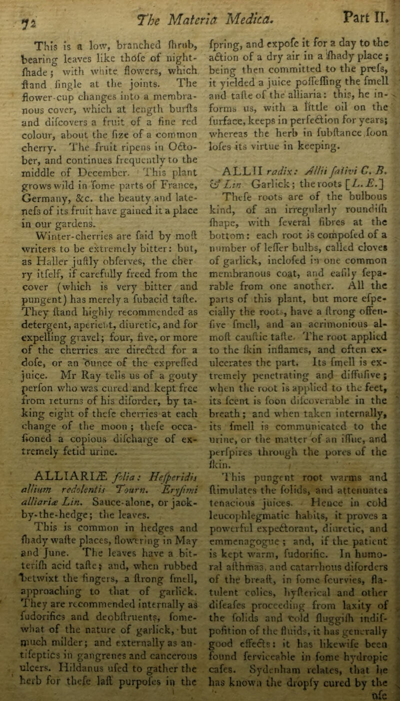 1a This Is a low, branched fhrub, bearing leaves like thdfe of nignt- fhade; with white flowers, which ffand Jingle at the joints. The flower-cup changes into a membra- nous cover, which at length burfts and difcovers a fruit of a fine red colour, about the fize of a common cherry. The fruit ripens in Octo- ber, and continues frequently to the grows wild in Tome parts of France, Germany, &c. the beauty and late- nefs of its fruit have gained it a place in our gardens. Winter-cherries arc faid by mod writers to be extremtly bitter: but, as Haller juftly obferves, the cher ry itfelf, if carefully freed from the cover (which is very bitter and pungent) has merely a fubacid tafte. They Hand highly recommended as detergent, aperient, diuretic, and for expelling gravel; four, five, or more of the cherries are direCted for a dofe, or an dunce of the expreffed juice. Mr Ray tells us of a gouty perfon who was cured and kept free from returns of his diforder, by ta- king eight of thefe cherries at each change of the moon ; thefe occa- fioned a copious difeharge of ex- tremely fetid urine. ALLIARIyE folia: Hefperidii allium redolent is Tourn. Eryjmii alliarice Lin. Sauce-alone, or jack- by-the-hedge; the leaves. This is common in hedges and fhady wafte places, flowering in May and June. The leaves have a bit- terifh acid tafte; and, when rubbed laetwixt the fingers, a ftrong ftnell, approaching to that of garlick. They are recommended internally as fudorifics and deobftruents, fome- what of the nature of garlick, but much milder; and externally as an- tifeptics in gangrenes and cancerous ulcers. Iiildanus ufed to gather the herb for thefe laft purpofes iu the fpring, and expofe it for a day to the action of a dry air in a 'fhady place ; being then committed to the prefs, it yielded a juice pollening the fmell and tafte of the alliaria: this, he in- forms us, with a little oil on the furface, keeps in perfection for years; . whereas the herb in fubftance foon lofes its virtue in keeping. o Lin Garlick; the roots [ L. E.~] Thefe roots are of the bulbous kind, of an irregularly roundifh fliape, with feveral fibres at the bottom: each root is compofed of a number of lefier bulbs, called cloves of garlick, inclofed in one common membranous coat, and eafily fepa- rable from one another. All the parts of this plant, but more efpe- cially the root, have a ftrong offen- five fmell, and an acrimonious al- moft cauftic tafte. The root applied to the fkin inflames, and often ex- ulcerates the part. Its fmell is ex- tremely penetrating and diffufive; when the root is applied to the feet, its feent is foon dilcovevable in the breath; and when taken internally, its fmell is communicated to the urine, or the matter of an iffue, and perfpires through the pores of the ikin. This pungent root warms and flimulates the folids, and attenuates tenacious juices. Heuce in cold leucophlegmatic habits, it proves a powerful expectorant, diuretic, and emmenagogue ; and, if the patient is kept warm, fudorific. In humo- ral afthma3. and catarrhous diforders of the breatt, in fome feurvies, fla- tulent colics, hyfterical and other difeafes proceeding from laxity of the folids and trold fluggilh indif- pofition of the fluids, it has generally good effects: it has likewife been found ferviceable in fome hydropic cafes. Sydenham relates, that he has known the dropfy cured by the s nfc