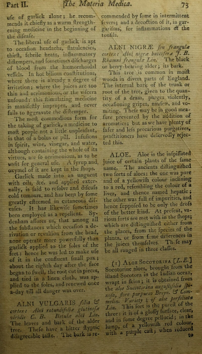 ufe of garlick alone; he recom- mends it chiefly as a warm ftrength- ening medicine in the beginning of the difeafe. The liberal ufe of garlick is apt to occafion headachs, flatulencies, thirft, febrile heats, inflammatory iliftempers, and fomctime's difchargcs of blood from the hemorrhoidal veffels. In hot biiious conftitutions, where there is already a degree of irritation; where the juices are too thin and acrimonious, or the vifcera unfound 5 this itimulating mecncine is jnanifcftly improper, ,and never fails to aggravate the di(temper. The molt commodious form for the taking of garlick, a medicine to mod people not a little unpleafant, is that of a bolus or pill. Infufions in fpirit, wine, vinegar, and water, although containing the whole of its virtues, are fo acrimonious, as to be unfit for general ufe. A fyrup and, oxymcl of it are kept in the /hops. Garlick made into an unguent with oils, &c. and applied extci - nally, is faid to refolve and difeufs cold tumours, and has been by fome greatly efteemed in cutaneous dif- eafes. It has hkewtfe iometimes been employed as a repellent. Sy - denham affures us, that among ail the fubftances which occafion a de- rivation or rcvulliou from the head, none operate more powerfully than garlick applied to the foies or the feet: hence he was led to make ufe of it in the confluent fmall pox; about the eighth day after the lace began to fvvcll, the root cut in pieces, and tied in a linen cloth, was ap- plied to the foies, and renewed once a-day till all danger was over. ALNI VULGARIS folia or/ex: A Ini rotufidifolia glutincfa viridis C. B. Bstula alrii Lin. The leaves and bark of the alder tree. Thtfe have a bitter ftyptic difagreeabk talk. . The bark is ic- commended by fome In intermittent fevers; and a deco&ion of it, in gar- gar ii ms, for inflammations df the tonfils. ALNI NlGRiE feu frangula cortex: Aln{ nigra baccifrra J. B. Rbaiuni fretngul.t Lin. T he black or berry-bearing alder ; its bark. This tree is common in mold woods in divers parts of England. The internal bark of the trunk or root of the tree, given to the quan- tity of a dram, purges violently, occafioning gripes, naufese, and vo- miting. Thefc may be in good mea- fure prevented by the addition of aromatics; but as we have plenty of fafer and lcls precarious purgatives, practitioners have defervedly rejec- ted this. ALOE. Aloe is the infpifiated juice of certain plants of the fame name. T he ancients diflinguiflied two forts of aloes: the one was pure and of a yellowiflt colour inclining to a red, refembling the colour of a liver, and thence named hepatic; the other was full of impurities, and hence fuppofed to be only the drofs of the better kind. At preterit, va- rious forts are met with in the drops; which are dillingOiflred either from the places, from the fpecies of the plants,, or from feme diflerences m the juices themfelves. Th.fe may be all ranged in three claffes. (t) Aloe Soc.otorina [L.E.] Socotorine aloes, brought from the iiland Socotora in the Indian ocean, wrapt infkinsi it is obtained from the ahe Succotorina auguJUfelta jpf nofa, pre purpurea Brcyn. J Lorn- melin. Variety $ of aloe Prffa!a Lin. 1 bis fort is the purcit ot the three: it is of a glufly furface, clear, and in fome degree !“llucf; *, lumD of a yellowi(h red colour, S’a purpli caft, .to