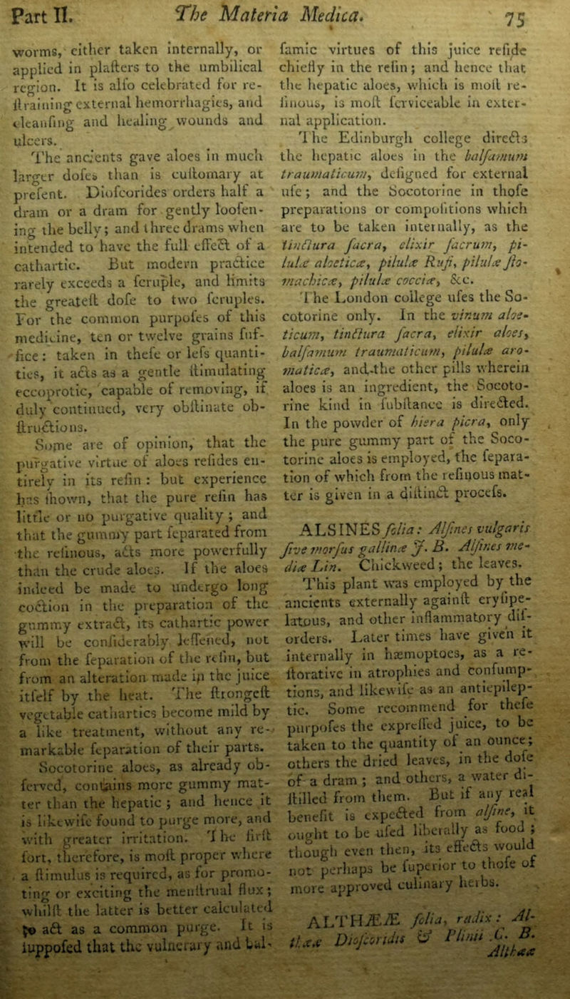 worms, cither taken internally, or applied in plafters to the umbilical region. It is all'o celebrated for re- il raining external hemorrhagies, and t leanfing and healing wounds and ulcers. The ancients gave aloes in much larger dofea than is cuilornary at prefent. Diofeorides orders half a dram or a dram for gently loofen- ing the belly; and three drams when intended to have the full efTed of a cathartic. But modern practice rarely exceeds a fcruple, and limits the greatelt dofe to two feruples. For the common purpofes of this medicine, ten or twelve grains fuf- fice : taken in thefe or lefs quanti- ties, it acts as a gentle llimulating eccoprotic, capable ot removing, if duly'continued, very obllinate ob- ft ructions. Sopie are of opinion, that the purgative virtue of aloes refides en- tirely in its re fin : but experience has fhovvn, that the pure refin has little or no purgative quality ; and that the gummy part feparated from the relinous, ads more powerfully than the crude aloes. If the aloes indeed be made to undergo long codioii in the preparation of the gummy extrad, its cathartic power will be coniidcrably Jeflehed, not from the feparation of the refin, but from an alteration made ip the juice itlelf by the heat. The ftrongelt vegetable cathartics become mild by a like treatment, without any re- markable feparation of their parts. Socotorine aloes, as already ob- ferved, contains more gummy mat- ter than the hepatic ; and hence it is liktwife found to purge more, and with greater irritation. 'I he firft fort, therefore, is moil proper where a ftimulus is required, as for promo- ting or exciting the menitrual flux; whilll the latter is better calculated 50 ad as a common purge. It is iuppofed that the vulnerary and bal- famic virtues of this juice refide chiefly in the relin; and hence that the hepatic aloes, which is moil re- linous, is moft fcrviceable in exter- nal application. 1 he Edinburgh college direds the hepatic aloes in the halfavium trauviaticu.nl) deiigned for external ufc; and the Socotorine in thofe preparations or compulitions which are to be taken internally, as the tinflura facra, elixir facrum, pi- luLc aloetica, pilulx Riiji, pilules Jh- machicx, pilulx coccire, See. The London college ufes the So- cotorine only. In the vir.um alec- ticum, tinflura facra, elixir aloes, halfamum traumaticum, pilules aro~ matices, and-the other pills wherein aloes is an ingredient, the Socoto- rine kind in fubftance is direded. In the powder of hiera pier a, only the pure gummy part ot the Soco- torine aloes is employed, the fepara- tion of which from the refinous mat- ter is given in a diiiind procefs. ALSINES folia: Alftnes vulgaris five morfus gallince f ■ B. Aljines me- dia Lin. Cliickweed; the leaves. This plant was employed by the ancients externally againft eryiipe- latous, and other inflammatory dii- orders. Later times have given it internally in hasmoptoes, as a re- llorative in atrophies and confump- tions, and likewife as an antiepdep- tic. Some recommend for thefe purpofes the expreffed juice, to be taken to the quantity of an ounce; others the dried leaves, in the dofe of a dram ; and others, a water di- itilled from them. But if any real benefit is expefted from a fine, it ought to be ufed liberally as food ; though even then, its effeds would not perhaps be fuperior to thofe of more approved culinary heibs. ALTHjEiE folia, radix: Al- tUx Diofcendts & Plinii .C; B.