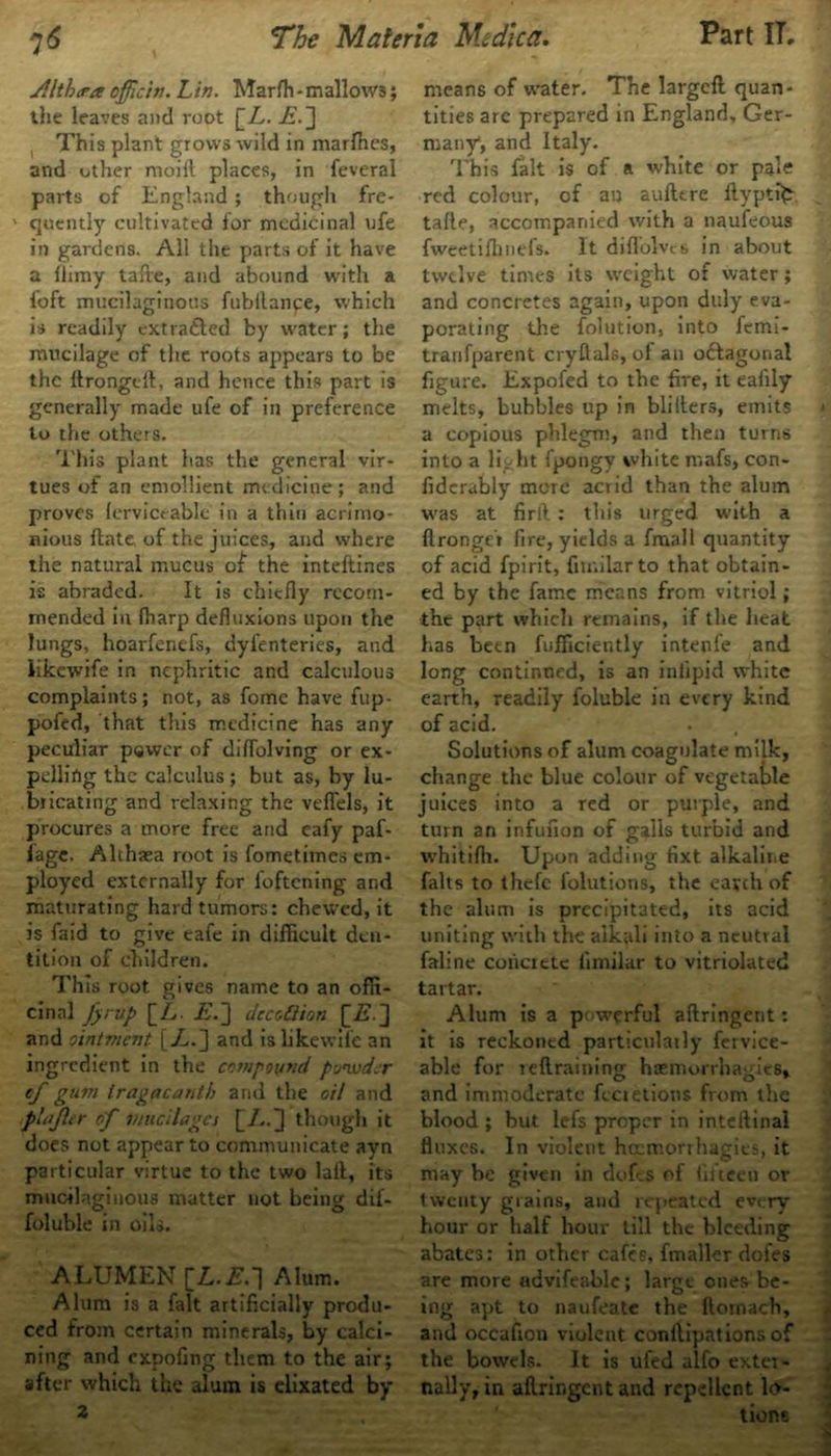 jilt her a officin. Lin. Marffi * mallows; the leaves and root [A. E.] This plant grows wild in marfhes, and other moiit places, in feveral parts of England ; though fre- ' quently cultivated lor medicinal ufe in gardens. All the parts of it have a liimy tafre, and abound with a left mucilaginous fnbllanpe, which is readily ext rafted by water; the mucilage of the roots appears to be the ftrongelt, and hence this part is generally made ufe of in preference to the others. This plant has the general vir- tues of an emollient medicine; and proves lerviceable in a thin acrimo- nious flate of the juices, and where the natural mucus of the inteftines is abraded. It is chiefly recom- mended in fharp defluxions upon the lungs, hoarfenefs, dyfenteries, and iikewife in nephritic and calculous complaints; not, as fome have fup- pofed, that this medicine has any peculiar pQwer of diffolving or ex- pelling the calculus; but as, by lu- bricating and relaxing the veffels, it procures a more free and eafy paf- fage. Althaea root is fometimes em- ployed externally for l'oftening and maturating hard tumors: chewed, it is faid to give eafe in difficult den- tition of children. This root gives name to an offi- cinal fyrup [Z». E.~] deaSion [is.] and ointment [A.] and is Iikewife an ingredient in the compound ponuder cf gum iragacanth and the oil and plajttr of mucilages [/..] though it does not appear to communicate ayn particular virtue to the two laft, its mucilaginous matter not being dif- foluble in oils. ALUMEN Alum. Alum is a fait artificially produ- ced from certain minerals, by calci- ning and expofing them to the air; after which the alum is elixated by 2 means of water. The largefl quan- tities are prepared in England, Ger- many*, and Italy. This fait is of a white or pale red colour, of an aufltre flyptfc tafle, accompanied with a naufeous fweetifhnefs. It diflolves in about twelve times its weight of water; and concretes again, upon duly eva- porating the folution, into femi- tranfparent cryflals, of an oftagonal figure. Expofed to the fire, it eafily melts, bubbles up in bliIters, emits a copious phlegm, and then turns into a liyht fpongy white niafs, con- fiderably more acrid than the alum was at firtl: this urged with a ftronger fire, yields a frnall quantity of acid fpirit, fimilarto that obtain- ed by the fame means from vitriol; the part which remains, if the heat has been fufficiently intenfe and long continued, is an inlipid white earth, readily foluble in every kind of acid. Solutions of alum coagulate milk, change the blue colour of vegetable juices into a red or purple, and turn an infufion of galls turbid and whitifh. Upon adding fixt alkaline falts to thefe folutions, the earth of the alum is precipitated, its acid uniting with the alkali into a neutral faline concrete iimilar to vitriolated tartar. Alum is a powerful aftringent: it is reckoned particularly fervice- able for reftraining haemorrhagies, and immoderate fectetions from the blood ; but lefs proper in inteftinal fluxes. In violent hmmorrhagies, it may be given in dofts of fifteen or twenty grains, and repeated every hour or half hour till the bleeding abates: in other cafes, fmalkr doles are more advifeable; large ones be- ing apt to naufeate the flomach, and occafion violent conftipations of the bowels. It is ufed alfo extei- nally, in aftringent and repellent lo- tions