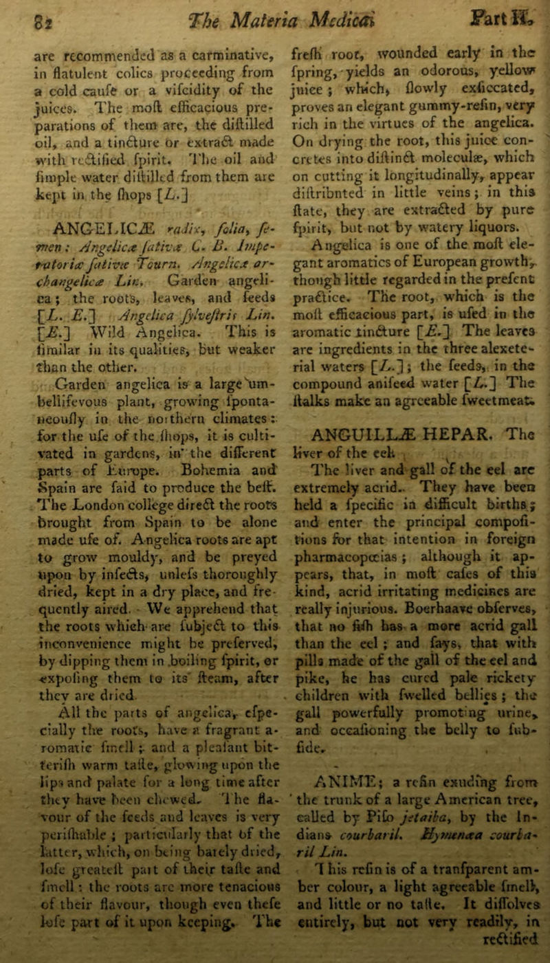 are recommended as a carminative, in flatulent colics proceeding from a cold caufe or a vifeidity of the juices. The mod efficacious pre- parations of them are, the diililled oil, and a tindture or extract made with rcdliiied fpirit. 'l’lie oil and (imple water diddled from them are kept in the (hops [L.] ANGELICA radix, folia, f- mcn: Angelica fativa 6. B. lmpe~ t-utoricc father Tctirn. Angelica or- cbangelica Lit:. Garden angeli- ca ; the roots, leaves, and feeds [jL. is.] Angelica fj/lvejtrif Lin. £is.] Wild Angelica. This is limilar in its qualities, but weaker than the other. Garden angelica is a large um- beliifevous plant, growing l’ponta- neoufly in the not them climates : for the ufe of the.(hops, it is culti- vated in gardens, in’ the different parts of Europe. Bohemia and Spain are faid to produce the belt. The London college diredt the roots brought from Spain to be alone made ufe of. Angelica roots are apt to grow mouldy, and be preyed upon by infedfs, unlefs thoroughly dried, kept in a dry place, and fre quently aired. We apprehend that the roots which- arc iubjeCt to this inconvenience might be preferved, by dipping them in .boiling fpirit, or -cxpoling them to its' (team, after they are dried All the parts of angelica, efpe- cially the roots, have a fragrant a- romatie find! ;• and a plealant bit- teriffi warm tafle, glowing upon the lips and palate for a long time after thtv have been chewed. The fla- J vour of the feeds and leaves is very periffiable ; particularly that of the latter, which, on being baiely dried, lofe greatell part of their tafte and fincU: the roots arc more tenacious of their flavour, though even thefe lofe part of it upon keeping. The frefh root, wounded early in the fpring, yields an odorous, yellow juice ; which, (lowly exficcated, proves an elegant gummy-refin, very rich in the virtues of the angelica. On drying the root, this juice con- cretes intodiftindt moleculae, which on cutting it longitudinally, appear diilribnted in little veins; in this (late, they are extracted by pure fpirit, but not by watery liquors. Angelica is one of the raoft ele- gant aromatics of European growths though little regarded in the prefenfc pradtice. The root, wffiich is the molt efficacious part, is ufed in the aromatic iinfture [is.] The leaves are ingredients in the three alexete*- rial waters [A-]; the feeds, in the compound anifeed water [Z,.] The (talks make an agreeable (weetmeat. ANGUILLA HEPAR. The liver of the eek The liver and gall of the eel are extremely acrid.. They have been held a fpecific in difficult births; and enter the principal compofi- tions for that intention in foreign pharmacopoeias; although it ap- pears, that, in molt cafes of this kind, acrid irritating medicines are really injurious. Boerhaave obferves, that no fiffi has a more acrid gall than the eel ; and fays, that with pilfe made of the gall of the eel and pike, he has cured pale rickety children with fwelled bellies : the gall powerfully promoting urine* and Qceaftoning the belly to lub- fide. ANIME; a refin exuding from ' the trunk of a large American tree, called by PiCo jetaiba, by the In- dians court at il. Hjmenaa court a- ril Lin. 1 his refin is of a tranfparent am- ber colour, a light agreeable finell, and little or no talte. It diffolvca entirely, but not very readily, in rectified