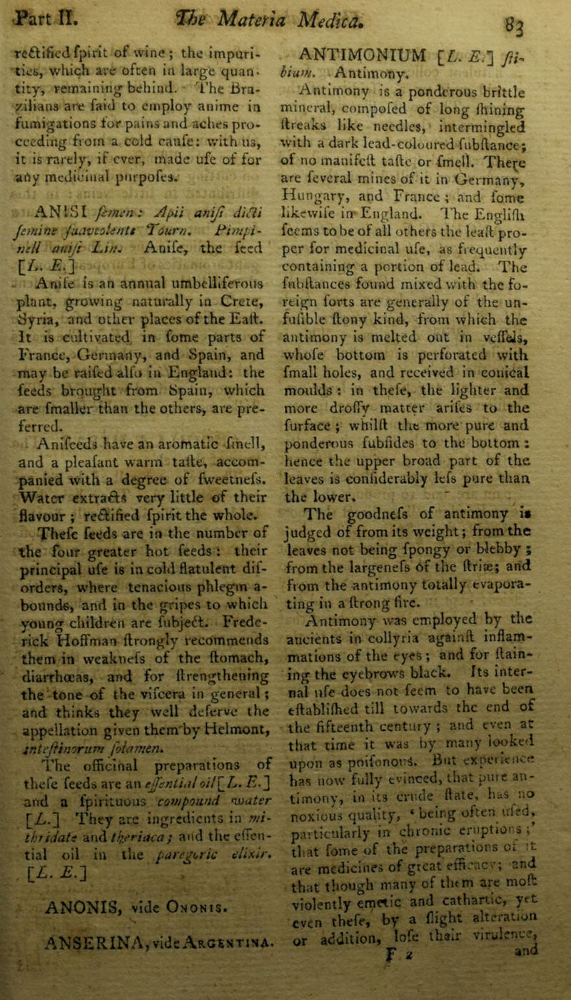 re&ificdfpirit of wine; the impuri- ties, which are often in large quan- tity, remaining behind. The Bra- zilians are faid to employ anime in fumigations tor pains and aches pro- ceeding from a cold caufe: with us, it is rarely, if ever, made ufe of for atly medicinal pnrpofes. AN IS I feinen: Jtfiii anijt diSli Jemins ftutvtoUntt Toum. Pim/i- nill aniji l,i//. Anife, the feed [A. A.] Anile is an annual umbelliferous plant, growing naturally in Crete, Syria, and other places of the Eatl. It is cultivated in fome parts of France, Germany, and Spain, and may be raifed alfo in England: the feeds brought from Spain, which are fmaller than the others, are pre- ferred. Anifceds have an aromatic fmcll, and a pleafant warm taite, accom- panied with a degree of fweetnefs. Water extra&s very little of their flavour; re&ified fpirit the whole. Thefe feeds are in the number of the four greater hot feeds : their principal ufe is in cold flatulent dil- orders, where tenacious phlegm a- bounde, and in the gripes to which young children are fubjedt. Frede- rick Hoffman ftrongly recommends them in weaknefs of the ftomach, diarrhoeas, and for ttrengthening the tone of the vifeera in general; and thinks they well deferve the appellation given them'by Helmont, intejtinirum fola?/ien. The officinal preparations of thefe feeds are an tjfential oil\_L. E. J and a fpirituous compound nuatcr [A.] They are ingredients in mi- thridate and tlyriaca; and the effen- tial oil in the paregoric elixir. IL. E.~\ ANONIS, vide Ononis. ANSERINA, vide Argentina. ANTIMONIUM [£. £.] JH. bium. Antimony. Antimony is a ponderous brittle mineral, compofed of long Ihining ftreaks like needles, intermingled with a dark lead-coloured fubftance; of no manifell tafte or fmell. The^c are feveral mines of it in Germany, Hungary, and France ; and fame likewile in England. The Englifh feems to be of all others the leafl: pro- per for medicinal ufe, as frequently containing a portion of lead. The fubflances found mixed with the fo- reign forts are generally of the un- fuiible flony kind, from which the antimony is melted out in veffels, vvhofe bottom is perforated with fmall holes, and received in conical moulds : in thefe, the lighter and more droffv matter ariles to the furface ; whilft the more pure and ponderous fubfides to the bottom ; lienee the upper broad part of the leaves is coniiderably lefs pure than the lower. The goodnefs of antimony is judged of from its weight; from the leaves not being fpongy or b-lebby ; from the largenefs 6f the Arias; and from the antimony totally evapora- ting in a ftrong fire. Antimony was employed by the ancients in collyria againft inflam- mations of the eyes ; and for Rain- ing the eyebrows black. Its inter- nal life does not feem to have been eftabliihed till towards the end of the fifteenth century ; and even at that time it was by many looked upon as poifonomb But experience has now fully evinced, that pure an- timony, in its crude rtate, has no noxious quality, ‘ being often uied, particularly in chronic eruptions; that fome of the preparations o£ it are medicines of great efltcacv; and that though many of the m are moll violently emrtic and cathartic, yet even thefe, by a flight alteration or addition, lofe thair virulence, jr z and