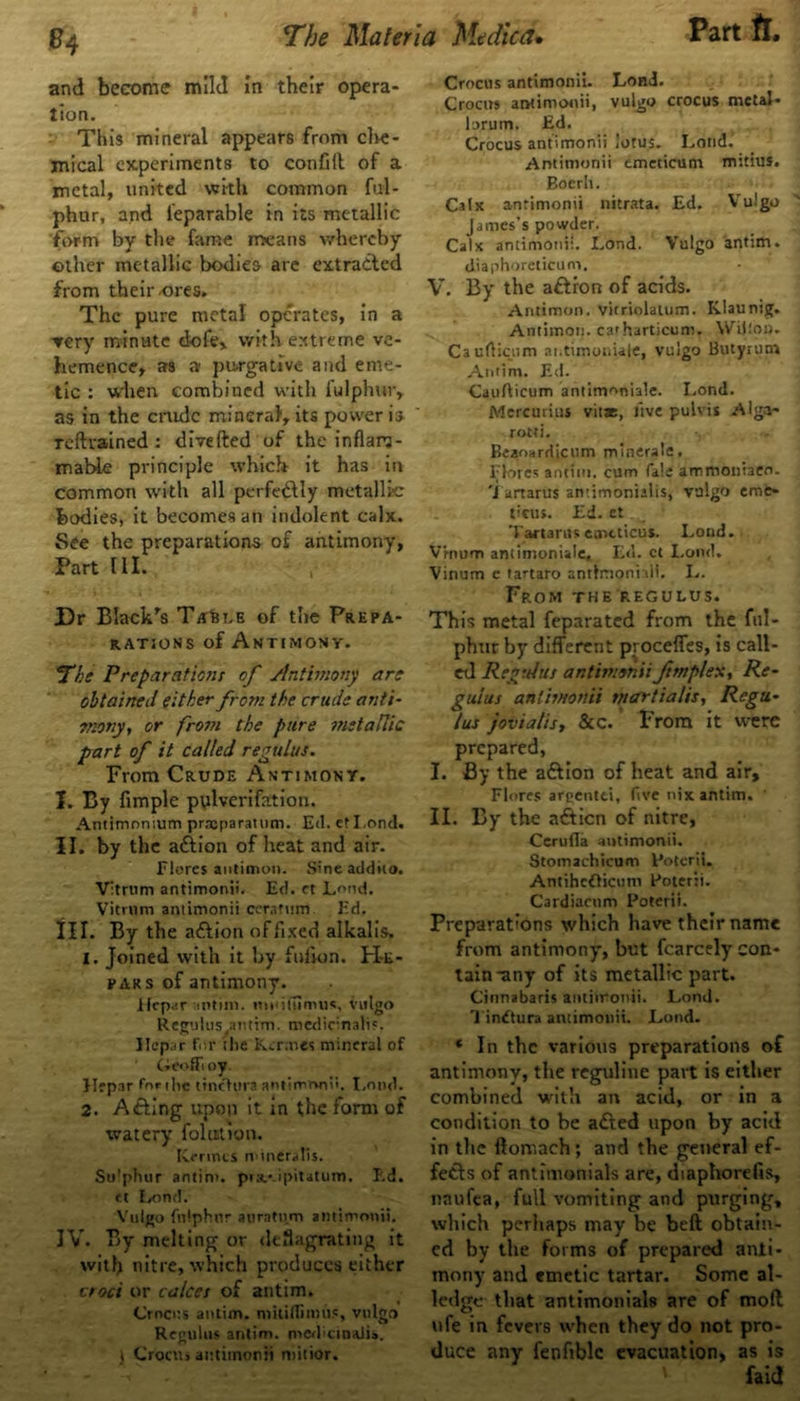 e4 and become mild in their opera- tion. This mineral appears from che- mical experiments to conflrt of a metal, united with common ful- phur, and l'eparable in its metallic form by the fame means whereby other metallic bodies are extracted from their-ores. The pure metal operates, in a ▼ery minute dofe, with extreme ve- hemence, as a purgative and eme- tic : when combined with fulphur, as in the crude mineral1, its power is reftrained: diverted of the inflam- mable principle which it has in common with all perfectly metallic bodies, it becomes an indolent calx. See the preparations of antimony, Part III. Dr Black's TirtLH of the Prepa- rations of Antimony. J'he Preparations of Antimony are obtained either from the crude anti- enony, or frosn the pure metallic part of it called regulus. From Crude Antimony. I. By Ample pulverifation. Antimnmum prxparattim. Ed. cfLond. II. by the action of heat and air. Flores antimon. Sineaddito. Vitrnm antimonii. Ed. ft Lond. Vitrum antimonii cerafum Ed. IIT. By the a&ion of fixed alkalis. 1. Joined with it by furton. H-e- pars of antimony. ilepar ant ini. mtufumus, vulgo Regulus antim. medir;nali?. Jlcpar For the Kermes mineral of CieofFoy. Hepar For ilie tinchtra antimrwti'. I.ond. 2. Acting upon it in the form of watery folutton. [vermes minerafis. Sulphur antim. prsf-ipitatum. P.d. <t Lond. Vulgo fnlphnr auratnm antimonii. IV. By melting or deflagrating it with nitre, which produces either croci or calces of antim. Crocus antim. mkifliimis, vulgo Regulus antim. med'ctnaJis. j Croctii aittiinorii minor. Crocus antimonii. Lond. Crocus antimonii, vulgo crocus metal- brum. Ed. Crocus antimonii lotus. Lond. Antimonii emeticum mitius. Boerh. Calx antimonii nitrata. Ed. Vulgo James’s powder. Calx antimonii. Lond. Vulgo antim. diaphoreticum. V. By the aftron of acids. Antimon. vitriolatum. Ivlaunig. Antimon. caiharticum. Wilton. CaufHctim ai.timoniale, vulgo Butynim Antim. Ed. Caurticum antimoniale. Lond. Mereurius vitae, live pulvis Alga- rotti. Beaoa rd ic u m m i n era I e . Flores antim. cum fa!e ammoniaeo. M artarus antimonialis, vulgo erne- ticus. Ed. et Tartarus emcticus. Lond. Vrnum antimoniale, Ed. ct Lond. Vinum e tartaro antlmonhii. I.. From the regulus. This metal feparated from the ful- phur by different procefies, is call- ed Regulus antimonii fmplex, Re- guius antimonii martia/is, Regu- lus jovialis, &c. ’ From it were prepared, I. By the a&ion of heat and air, Flores areentei, five nix antim. ' II. By the afticn of nitre, Cerufla antimonii. Stomachicum Roterii. Antihcflicum Roterii. Cardiacnm Roterii. Preparations which have their name from antimony, but fcarcely con- tain-any of its metallic part. Cinnabaris antiironii. Lond. Tin£tura antimonii. Lond. * In the various preparations of antimony, the reguline part is either combined with an acid, or in a condition to be a&ed upon by acid in the ftomach; and the general ef- fects of antitnonials are, diaphorefis, naufea, full vomiting and purging, which perhaps may be beft obtain- ed by the forms of prepared anti- mony and emetic tartar. Some al- ledge that antimonials are of moll ufe in fevers when they do not pro- duce any fenfiblc evacuation, as is
