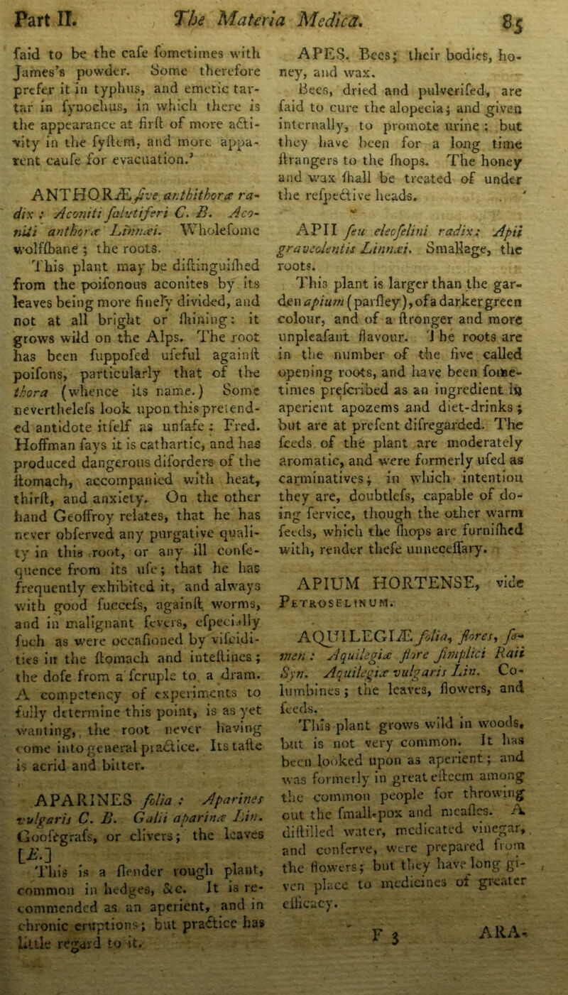 8-5 faid to be the cafe fometimes with James’s powder. Some therefore prefer it in typhus, and emetic tar- tar in fynochus, in which there is the appearance at firft of more afti- •vity in the fyiUrri, and more appa- rent caufe for evacuation.’ ANTHOKJEifve.ar.tkithora- ra- dix : A const: fabetiferi C. B. Aco- niit author * Ltrisuei. Whole fume wolf/bane ; the roots. 'i bis plant may be diftinguifhed from the poifonous aconites by its leaves being more finely divided, and not at all bright or Alining: it grows wild on the Alps. The root has been fuppofed ufeful again11 poifons, particularly that of the thora (whence its name.) Some nevcrthelefs look upon this preiend- ed antidote itfeJLf as unfafe: Fred. Hoffman fays it is cathartic, and has produced dangerous diforders of the itomach, accompanied with heat, third, and anxiety. On the other hand Geoffroy relates, that he has never obferved any purgative quali- ty in this root, or any ill conle- quence from its ufe; that he has frequently exhibited it, and always with good fuccefs, againft worms, and in malignant fevers, efpecially fuch as were occafioned by vificidi- tics in the ftomach and inteilincs; the dofe from a'fcruple to a dram. A competency of experiments to fully determine this point, is as yet wanting, the root never having come into general pi adtice. Itstaile is acrid and bitter. APARINES folia : Aparines vulgaris C. B. Galii aparimt Lin. Goofitgrafs, or clivers; the leaves LA’.] This is a /lender rough plant, common in hedges, &c. It is re- commended as an aperient, and in chronic eruptions; but practice has little regard to it. APES. Bees; their bodies, ho- ney, and wax. Bees, dried and pulverifed, are faid to cure the alopecia; and given internally, to promote urine : but they have been for a long time Grangers to the fhops. The honey and wax fhall be treated of under the relpedtive heads. API I feu eleofelini radix: Apii gravedentis Lintixi. Smallage, the roots. This plant is larger than the gar- den opium (parfley), of a darker green colour, and of a ftronger and more unpleafant flavour. J he roots are in the number of the five called opening roots, and have been foitee- times preferibed as an ingredient i»j aperient apozems and diet-drinks ; but are at prefent difregarded. The feeds of the plant are moderately aromatic, and were formerly ufed as carminatives; in which intention they are, doubtlcfs, capable of do- ing fervice, though the other warm feeds, which the (hops are furniihed with, render thefe unneceffary. APIUM HORTENSE, vide Petroselinum. AQUILEGIfEfolia, fores, fi- men : Aquilegice f tre fimplici Rail Syn. Aquilegice vulgaris Lin. Co- lumbines ; the leaves, fiow’ers, and feeds, Tills plant grows wild in w'oods, but is not very common. It has been looked upon as aperient; and was formerly in great eilcein among the common people for throwing out the fmalUpox and meafles. A diHilled water, medicated vinegar, and conferve, were prepared from the flowers; but they have long gi- ven place to medicines of grc.iter efficacy. f3 All A.