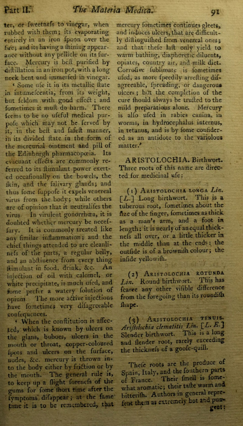 9* ter, or fweetnefs to vinegar, when rubbed with them; its evaporating entirely in an iron fpoon over the fire; and its having a (hining appear- ance without any pellicle on its fur- face. Mercury is belt puriiied by diftillation in an iron pot,with along neck bent tuid immerfed in vinegar. ‘ Some ufe it in its metallic Urate in intumefeentia, from its weight, but feldom with good effeft ; and fometimes it mull do harm. There teems to be no ufeful medical pur- pofc which may not be ferved by it, in the belt and fafeft manner, in its divided Hate in the form of the mercurial ointment and pill of the Edinburgh pharmacopoeia. Its evacuant effects are commonly re- ferred to its llimulant power exert- ed occalionally on the bowels, the fkin, and the falivary glands; and thus fome fuppofe it expels venereal virus from the body; while others are of opinion that it ncutralifes the virus In virulent gonorrhoea, it is doubted whether mercury be necef- iary. It is commonly treated like any fimiiar inflammation; and the chief things attended to are cleanli- nefs of the parts, a regular belly, and an abftiuence from every thing llimulant in food, drink, &c. An injection of oil with calomel, or white precipitate, is much ufed, and fome prefer a watery folutiori of opium The more a&ive injections have fometimes very difagreeable confequences. * When the conftitution is affec- ted, which is known by ulcers on the glans, buboes, ulcers in the month or throat, copper-coloured fpots and ulcers on the furface, nodes, &c. mercury is thrown in- to the body either by friCtion or by the mouth. The general rule is, to keep up a flight forenefs of the gums for fome lhort time after the fymptoms difappear; at the fame pme it is to be remembered, that mercury fometimes continues gleets, and induces ulcers, that are difficult- ly diitinguilhed from venereal ones; and that thefe lait only yield to warm bathing, diaphoretic diluents, opiates, country air, and milk diet. Corrofive fublimatc is fometimes ufed, as more fpeedily arrefting dif- agreeable, fpreading, or dangerou* ulcers; but the completion of the cure lhould always be milled to the mild preparations alone. Mercury is alfo ufed in rabies canina, in worms, in hydrocephalus internus, in tetanus, and is by fome conlider- ed as an antidote to the variolous matter/ ARISTOLOCHIA. Birthwort. Three roots of this name are direc- ted for medicinal ufe: (1) ARISTOLOCHIA LONGA Lift. [/,.] Long birthwort. This is a tuberous root, fometimes about the ftze of the linger, fometimes as thick as a man’s arm, and a foot in l-ength: it is nearly of anequal thick - nefs all over, or a little thicker in the middle than at the ends: the outfide is of a brownilh colour; the infide yeHowilh. (2) Aristolochia rotunda Lin. Round birthwort. This has fcaree any other vifible difference from the foregoing than its roundilh lhape. (3) Aristolochia tenuis^ /Irijiolochia clematitis Lin. [_L. -E-3 Slender birthwort. This is a long and (lender root, rarely exceeding the thicknefs of a goofe-quill. Thefe roots are the produce of Spain, Italy, and the fouthern parts of France. Their fnell is fome- what aromatic; their tafte warm and hitterilh. Authors in general repre- fent them as extremely hot and put>