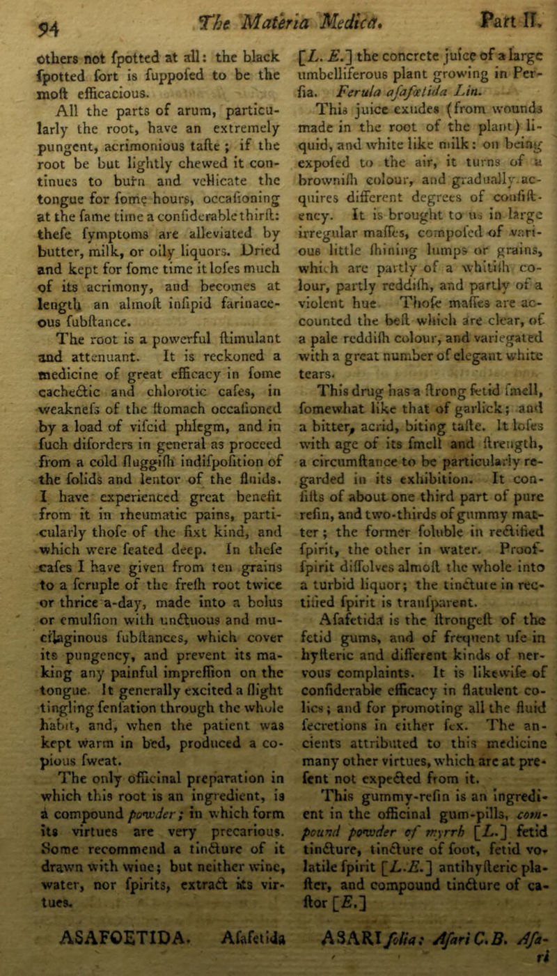 94 Others not fpotted at all: the black fpotted fort is fuppoied to be the xnoft efficacious. All the parts of arum, particu- larly the root, have an extremely pungent, acrimonious tafte ; if the root be but lightly chewed it con- tinues to butn and vellicate the tongue for fom? hours, occafioning at the fame time a confiderablethirit: thefe fymptoms are alleviated by butter, milk, or oily liquors. Dried and kept for fome time itlofes much of its acrimony, and becomes at length an almoft. infipid farinace- ous fubftance. The root is a powerful ftimulant and attenuant. It is reckoned a medicine of great efficacy in fome cache&ic and chlorotic cafes, in weaknefs of the ftomach occaiioned by a load of vifeid phlegm, and in fuch diforders in general as proceed from a cold fluggifii indifpofition of the folids and lentov of the fluids, I have experienced great benefit from it in rheumatic pains, parti- cularly thofe of the fixt kind, and •which were feated deep. In thefe cafes I have given from ten grains to a fcrnple of the freih root twice or thrice a-day, made into a bolus or emulfion with un&uous and mu- cilaginous fubftanccs, which cover its pungency, and prevent its ma- king any painful impreffion on the tongue It generally excited a flight tingling fenlation through the whole habit, and, when the patient was kept warm in bed, produced a co- pious fweat. The only officinal preparation in which this root is an ingredient, is a compound powder; in which form its virtues are very precarious. Some recommend a tinfture of it drawn with wine; but neither wine, water, nor fpirits, extrait ats vir- tues. [/,. £.] the concrete juice of a large umbelliferous plant growing in Per- fia. Ferula afafoetida Lin. This juice exudes (from wounds made in the root of the plant) li- quid, and white like milk: on being expofed to the air, it turns of a brownifli colour, and gradually.ac- quires different degrees of coufift- ency. It is brought to us in large irregular maffes, cornpofed <of .vari- ous little fhining lumps or grains, which are partly of a whitith co- lour, partly reddiih, and partly of a violent hue Thofe maffes are ac- counted the bell which are clear, of a pale reddifli colour, and variegated with a great number of elegant white tears. This drug has a flrong fetid fmell, fomevvhat like that of garlick; and a bitter, acrid, biting talle. It lofes with age of its fmell and flrength, a circumftance to be particularly re- garded in its exhibition. It con- fids of about one third part of pure refin, and two-thirds of gummy mat- ter ; the former foluble in rectified fpirit, the other in water. Proof- fpirit diffolves almoft the whole into a turbid liquor; the tin&ute in rec- tified fpirit is tranfparent. Afafetida is the ftrongeft of the fetid gums, and of frequent ufe in hylteric and different kinds of ner- vous complaints. It is like wife of confiderable efficacy in flatulent co- lics ; and for promoting all the fluid l'ecretions in cither fex. The an- cients attributed to this medicine many other virtues, which arc at pre* fent not expe&ed from it. This gummy-refin is an Ingredi- ent in the officinal gum-pills, com- pound powder of myrrh [A.j fetid tinilure, tincture of foot, fetid vo- latile fpirit [Z..A.] antihyfteric pla- fter, and compound tincture of ca- ftor [£.] ' • - ri